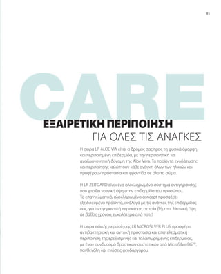 85
Η σειρά LR ALOE VIA είναι ο δρόμος σας προς τη φυσικά όμορφη
και περιποιημένη επιδερμίδα, με την περιποιητική και
αναζωογονητική δύναμη της Aloe Vera. Τα προϊόντα ενυδάτωσης
και περιποίησης καλύπτουν κάθε ανάγκη όλων των ηλικιών και
προφέρουν προστασία και φροντίδα σε όλο το σώμα.
Η LR ZEITGARD είναι ένα ολοκληρωμένο σύστημα αντιγήρανσης
που χαρίζει νεανική όψη στην επιδερμίδα του προσώπου.
Το επαγγελματικό, ολοκληρωμένο concept προσφέρει
εξειδικευμένα προϊόντα, ανάλογα με τις ανάγκες της επιδερμίδας
σας, για αντιγηραντική περιποίηση σε τρία βήματα. Νεανική όψη
σε βάθος χρόνου, ευκολότερα από ποτέ!
Η σειρά ειδικής περιποίησης LR MICROSILVER PLUS προσφέρει
αντιβακτηριακή και αντιιική προστασία και αποτελεσματική
περιποίηση της ερεθισμένης και ταλαιπωρημένης επιδερμίδας,
με έναν συνδυασμό δραστικών συστατικών από MicroSilverBGTM
,
πανθενόλη και ενώσεις ψευδαργύρου.
ΓΙΑ ΌΛΕΣ ΤΙΣ ΑΝΆΓΚΕΣ
ΕΞΑΙΡΕΤΙΚΉΠΕΡΙΠΟΊΗΣΗ
 