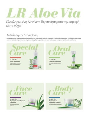 Επωφεληθείτε από τη φυσική αναπλαστική ιδιότητα της Aloe Vera για ιδιαίτερα ευαίσθητες ή απαιτητικές επιδερμίδες. Τα προϊόντα LR ALOE VIA
απλώνονται σαν ένα προστατευτικό φιλμ στην επιδερμίδα, τη δροσίζουν, την καταπραΰνουν, και ενισχύουν τη διαδικασία ανάπλασης.
Για μια ευχάριστη αίσθηση
υγείας στην επιδερμίδα
Ολοκληρωμένη Aloe Vera Περιποίηση από την κορυφή
ως τα νύχια
Ανάπλαση και Περιποίηση
LR ALOE VIA
Ειδική Περιποίηση
LR ALOE VIA
Στοματική Περιποίηση
Για όμορφο χαμόγελο γεμάτο
υγεία
Για όμορφο, λαμπερό
πρόσωπο
LR ALOE VIA
Περιποίηση και Καθαρισμός
Προσώπου
LR ALOE VIA
Περιποίηση και
Καθαρισμός Σώματος
Για αισθητά απαλή επιδερμίδα
 