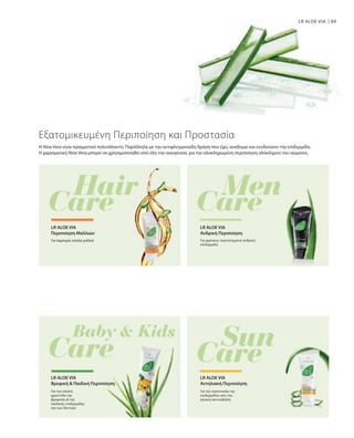 89
LR ALOE VIA
Η Aloe Vera είναι πραγματικά πολυτάλαντη. Παράλληλα με την αντιφλεγμονώδη δράση που έχει, αναδομεί και ενυδατώνει την επιδερμίδα.
Η χαρισματική Aloe Vera μπορεί να χρησιμοποιηθεί από όλη την οικογένεια, για την ολοκληρωμένη περιποίηση ολόκληρου του σώματος.
Εξατομικευμένη Περιποίηση και Προστασία
Για λαμπερά, απαλά μαλλιά
LR ALOE VIA
Περιποίηση Mαλλιών
Για φρέσκια, περιποιημένη ανδρική
επιδερμίδα
LR ALOE VIA
Ανδρική Περιποίηση
Για την απαλή
φροντίδα της
βρεφικής  της
παιδικής επιδερμίδας
και των δοντιών
LR ALOE VIA
Βρεφική  Παιδική Περιποίηση
Για την προστασία της
επιδερμίδας από την
ηλιακή ακτινοβολία
LR ALOE VIA
Αντηλιακή Περιποίηση
 