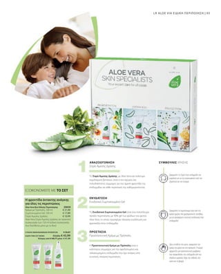 93
ΣΥΝΟΛΟ ΜΕΜΟΝΩΜΕΝΩΝ ΠΡΟΪΟΝΤΩΝ € 50,87
ΕΙΔΙΚΗ ΤΙΜΗ ΣΕΤ ΜΟΝΟ  Ελλάδα: € 43,99
 Κύπρος από € 48,77 μόνο € 41,99
20650 
€ 21,99
€ 17,89
€ 10,99
ΕΞΟΙΚΟΝΟΜΕΙΤΕ ΜΕ ΤΟ ΣΕΤ
Η φροντίδα έκτακτης ανάγκης
για όλες τις περιπτώσεις
Aloe Vera Box Ειδικής Περιποίησης
Κρέμα με Πρόπολη, 100 ml
Συμπυκνωμένο Gel, 100 ml
Σπρέι Άμεσης Δράσης
Aloe Vera Σπρέι Άμεσης Δράσης σε πρακτική
συσκευασία των 150 ml (ειδική συσκευασία
που διατίθεται μόνο με το Box)
ΠΡΟΣΤΑΣΙΑ
ΕΝΥΔΑΤΩΣΗ
ΑΝΑΖΩΟΓΟΝΗΣΗ ΣΥΜΒΟΥΛΈΣ ΧΡΉΣΗΣ
Πριν εκτεθείτε στο κρύο, εφαρμόστε την
κρέμα στα χέρια και στο πρόσωπο. Η κρέμα
σχηματίζει μια προστατευτική μεμβράνη
που προφυλάσσει την επιδερμίδα από την
απώλεια υγρασίας λόγω της έκθεσης στο
κρύο και τη βροχή.
Εφαρμόστε το συμπύκνωμα πριν από την
κρέμα ημέρας που χρησιμοποιείτε συνήθως,
για να προσφέρετε εντατική ενυδάτωση στην
επιδερμίδα!
Εφαρμόστε το Σπρέι στην επιδερμίδα του
κεφαλιού για να την ανακουφίσετε από την
ξηρότητα και τον κνησμό.
Η Προστατευτική Κρέμα με Πρόπολη είναι ο
καλύτερος σύμμαχος για την αφυδατωμένη και
ταλαιπωρημένη επιδερμίδα που έχει ανάγκη από
εντατική, πλούσια περιποίηση.
Προστατευτική Κρέμα με Πρόπολη
Το Ενυδατικό Συμπυκνωμένο Gel είναι ένα πολύπλευρο
προϊόν περιποίησης με 90% gel των φύλλων του φυτού
Aloe Vera, το οποίο προσφέρει πλούσια ενυδάτωση και
φρεσκάδα στην επιδερμίδα.
Ενυδατικό Συμπυκνωμένο Gel
Το Σπρέι Άμεσης Δράσης, με Aloe Vera και πολύτιμα
εκχυλίσματα βοτάνων, είναι ο πιο ισχυρός και
πολυδιάστατος σύμμαχος για την άμεση φροντίδα της
επιδερμίδας σε κάθε περίσταση της καθημερινότητας.
Σπρέι Άμεσης Δράσης
LR ALOE VIA ΕΙΔΙΚΗ ΠΕΡΙΠΟΙΗΣΗ |
 