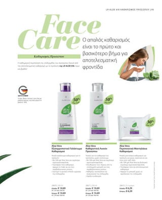 95
Aloe Vera Aloe Vera
Aloe Vera
50%
20670 | 200 ml
Ελλάδα: € 14,69
(€ 7,35 ανά 100 ml)
Κύπρος: € 14,69
(€ 7,35 ανά 100 ml)
Aloe Vera
Εξισορροπιστικό Γαλάκτωμα
Καθαρισμού
Απαλό γαλάκτωμα καθαρισμού για το
πρόσωπο
• 
Με 50% gel Aloe Vera και εκχύλισμα
αγριοτριανταφυλλιάς
• 
Προσφέρει ήπιο καθαρισμό,
αφαιρεί το make up και τους
περιβαλλοντικούς ρύπους
• 
Διατηρεί το φυσικό επίπεδο υγρασίας
της επιδερμίδας
50%
20671 | 200 ml
Ελλάδα: € 14,69
(€ 7,35 ανά 100 ml)
Κύπρος: € 14,69
(€ 7,35 ανά 100 ml)
Aloe Vera
Καθαριστική Λοσιόν
Προσώπου
Λοσιόν για τον καθαρισμό του
προσώπου, χωρίς οινόπνευμα
• 
Με 50% gel Aloe Vera και εκχύλισμα
αγριοτριανταφυλλιάς
• 
Ελευθερώνει τους πόρους από τα
υπολείμματα μακιγιάζ και τους
περιβαλλοντικούς ρύπους
• 
Καθαρίζει, καταπραΰνει και
αναζωογονεί την επιδερμίδα
• 
Χαρίζει ενυδάτωση
Το σήμα „Made in Germany“ είναι η δική μας
υπόσχεση ποιότητας, στην οποία μπορείτε να
βασιστείτε 100%.
30%
20672 | 25 τεμάχια
Ελλάδα: € 6,29
Κύπρος: € 6,29
Συγκριτικές
Λιανικές
Τιμές
με
Ομοειδή
Προϊόντα
της
Αγοράς
Aloe Vera
Περιποιητικά Μαντηλάκια
Καθαρισμού
Απαλά μαντηλάκια καθαρισμού για
πρόσωπο και χέρια, πρακτικά και για
όταν είστε καθ' οδόν.
• 
Με 30% gel Aloe Vera και βιολογικό
εκχύλισμα αγριοτριανταφυλλιάς
• 
Προσφέρει ήπιο και αποτελεσματικό
καθαρισμό
• 
Αφαιρεί το μακιγιάζ χωρίς να
αφυδατώνει την επιδερμίδα
Ο απαλός καθαρισμός
είναι το πρώτο και
βασικότερο βήμα για
αποτελεσματική
φροντίδα
LR ALOE VIA ΚΑΘΑΡΙΣΜΌΣ ΠΡΟΣΏΠΟΥ |
Καθαρισμός Προσώπου
Η καθημερινή περιποίηση της επιδερμίδας του προσώπου ξεκινά από
τον αποτελεσματικό καθαρισμό με τα προϊόντα της LR ALOE VIA, πρωί
και βράδυ!
 