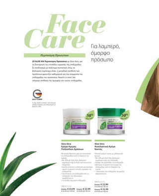 Aloe Vera Aloe Vera
20674 | 50 ml
Ελλάδα: € 22,99 	 Κύπρος: € 22,99
(€ 45,98 ανά 100 ml)	 (€ 45,98 ανά 100 ml)
20675 | 50 ml
Ελλάδα: € 22,99
(€ 45,98 ανά 100 ml)
Κύπρος: € 22,99
(€ 45,98 ανά 100 ml)
50% 50%
Aloe Vera
Κρέμα Ημέρας
Πολλαπλών Δράσεων
Με απαλή θρεπτική υφή για περιποίηση
της επιδερμίδας κατά τη διάρκεια της
ημέρας
• 
Με 50% gel Aloe Vera, βιολογικό
εκχύλισμα ελιάς  έλαιο από κουκούτσι
σταφυλιού
• 
Χαρίζει εντατική ενυδάτωση και διατηρεί
υψηλό το φυσικό επίπεδο υγρασίας της
επιδερμίδας
• 
Προστατεύει την επιδερμίδα από τις
επιδράσεις του εξωτερικού
περιβάλλοντος
• 
Για απαλή, λαμπερή επιδερμίδα
Aloe Vera
Αναπλαστική Κρέμα
Νυκτός
Πλούσια κρέμα νυκτός με χαλαρωτικό
άρωμα.
• 
Με 50% gel Aloe Vera, βιολογικό
εκχύλισμα ελιάς και ελαιόλαδο
• 
Θρέφει και αναπλάθει την επιδερμίδα
• 
Βελτιώνει τη φυσική λειτουργία της
επιδερμίδας κατά τη διάρκεια της
νύχτας
• Ξεκουράζει την επιδερμίδα και χαρίζει
σφριγηλότητα
LR ALOE VIA Περιποίηση Προσώπου με Aloe Vera, για
τη διατήρηση του επιπέδου υγρασίας της επιδερμίδας.
Σε συνδυασμό με πολύτιμα συστατικά, όπως το
βιολογικό εκχύλισμα ελιάς, η μοναδική σύνθεση των
προϊόντων φροντίζει καθημερινά για την ισορροπία της
επιδερμίδας του προσώπου. Νιώστε κι εσείς την
υπέροχη αίσθηση της όμορφης και υγιούς επιδερμίδας.
Για λαμπερό,
όμορφο
πρόσωπο
Το σήμα „Made in Germany“ είναι η δική μας
υπόσχεση ποιότητας, στην οποία μπορείτε να
βασιστείτε 100%.
Περιποίηση Προσώπου
 