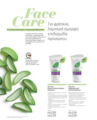 Aloe Vera
Aloe Vera
Tο βασικό συστατικό της σειράς
περιποίησης -το καθαρό gel Aloe
Vera- χαρίζει άφθονη ενυδάτωση ενώ
έχει έντονη αναπλαστική και
περιποιητική δράση. Ενισχύστε την
επιδερμίδα σας με ενυδάτωση και
φρεσκάδα.
Το σήμα„Made in Germany“
είναι η δική μας υπόσχεση
ποιότητας, στην οποία
μπορείτε να βασιστείτε 100%.
50%
20673 | 75 ml
Ελλάδα: € 13,69
(€ 18,25 ανά 100 ml)
Κύπρος: € 13,69
(€ 18,25 ανά 100 ml)
Aloe Vera
Αναζωογονητικό
Peeling Προσώπου
Peeling προσώπου με απαλή gel υφή
• 
Με 50% gel Aloe Vera, βιολογικό
εκχύλισμα αγριοτριανταφυλλιάς και
φυτικούς κόκκους απολέπισης
• 
Απομακρύνει απαλά τα νεκρά κύτταρα
και τονώνει την μικροκυκλοφορία του
αίματος
• 
Βελτιώνει την όψη της επιδερμίδας,
χωρίς να διαταράσσει τη φυσική
ισορροπία της
• 
Η επιδερμίδα είναι λεία και λαμπερή
50%
20689 | 75 ml
Ελλάδα: € 18,99
(€ 25,32 ανά 100 ml)
Κύπρος: € 17,99
(€ 23,99 ανά 100 ml)
Aloe Vera
Express Ενυδατική Μάσκα
Προσώπου
Δροσιστική μάσκα προσώπου με ελαφριά
gel cream υφή
• Με 50% gel Aloe Vera, βιολογικό εκχύλισμα
αγριοτριανταφυλλιάς και ένας συνδυασμός
δραστικών συστατικών από AquaxylTM
και
AquaprontTM
• 
Προσφέρει μέχρι και 95% περισσότερη
ενυδάτωση στην επιδερμίδα, σε μόλις
3λεπτά*
• 
Βελτιώνει την ελαστικότητα και το επίπεδο
υγρασίας της επιδερμίδας
• 
Η επιδερμίδα ανανεώνεται και αποκτά
λάμψη
* σύμφωνα με τις μετρήσεις μέσω μηχανήματος Corneometer του Ινστιτούτου
Dermatest σε 20 συμμετέχοντες τον Ιανουάριο του 2017
Για φρέσκια,
λαμπερά όμορφη
επιδερμίδα
προσώπου
Εντατικός Καθαρισμός  Περιποίηση Προσώπου
 