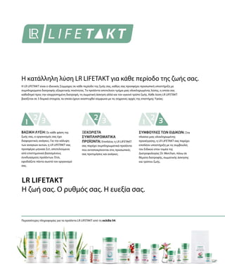 Η LR LIFETAKT είναι ο ιδανικός Σύμμαχος σε κάθε περίοδο της ζωής σας, καθώς σας προσφέρει προσωπική υποστήριξη με
συμπληρώματα διατροφής εξαιρετικής ποιότητας. Τα προϊόντα αποτελούν τμήμα μιας ολοκληρωμένης λύσης, η οποία σας
καθοδηγεί προς την ισορροπημένη διατροφή, τη σωματική άσκηση αλλά και τον υγιεινό τρόπο ζωής. Κάθε λύση LR LIFETAKT
βασίζεται σε 3 δομικά στοιχεία, τα οποία έχουν αναπτυχθεί σύμφωνα με τις σύχρονες αρχές της επιστήμης Υγείας:
Περισσότερες πληροφορίες για τα προϊόντα LR LIFETAKT από τη σελίδα 54.
Η κατάλληλη λύση LR LIFETAKT για κάθε περίοδο της ζωής σας.
LR LIFETAKT
Η ζωή σας. Ο ρυθμός σας. Η ευεξία σας.
ΒΑΣΙΚΗ ΛΥΣΗ: Σε κάθε φάση της
ζωής σας, ο οργανισμός σας έχει
διαφορετικές ανάγκες. Για την κάλυψη
των αναγκών αυτών, η LR LIFETAKT σας
προσφέρει μηνιαία Σετ, αποτελούμενα
από επιστημονικά βασισμένους
συνδυασμούς προϊόντων. Έτσι,
εφοδιάζετε πάντα σωστά τον οργανισμό
σας.
ΞΕΧΩΡΙΣΤΑ
ΣΥΜΠΛΗΡΩΜΑΤΙΚΑ
ΠΡΟΪΟΝΤΑ: Επιπλέον, η LR LIFETAKT
σας παρέχει συμπληρωματικά προϊόντα
που ανταποκρίνονται στις προσωπικές
σας προτιμήσεις και ανάγκες.
ΣΥΜΒΟΥΛΕΣ ΤΩΝ ΕΙΔΙΚΩΝ: Στα
πλαίσια μιας ολοκληρωμένης
προσέγγισης, η LR LIFETAKT σας παρέχει
επιπλέον υποστήριξη με τις συμβουλές
του Ειδικού στον τομέα της
Διατροφολογίας Dr. Werchan, πάνω σε
θέματα διατροφής, σωματικής άσκησης
και τρόπου ζωής.
 