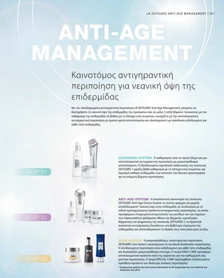 101
Η αποκλειστική καινοτομία της συσκευής
ZEITGARD Anti-Age Device λειαίνει τις λεπτές γραμμές και χαρίζει
αποδεδειγμένα* νεανική όψη στην επιδερμίδα, σε συνδυασμό με τα
ειδικά προσαρμόσμένα προϊόντα αντιγηραντικής περιποίησης, τα οποία
προσφέρουν στοχευμένη αντιμετώπιση των ρυτίδων και των σημείων
που παρουσιάζουν χαλάρωση. Μέσω της θερμικής τεχνολογίας
θέρμανσης και ψύχρανσης της συσκευής ZEITGARD 2, τα δραστικά
συστατικά αντιγήρανσης διεισδύουν στα βαθύτερα στρώματα της
επιδερμίδας και απελευθερώνουν τη δράση τους από μέσα προς τα έξω.
Η μακροπρόθεσμη, υποστηρικτική περιποίηση
ZEITGARD Care System ολοκληρώνει τη συνολική διαδικασία περιποίησης.
Η εξειδικευμένη περιποίηση είναι ενδεδειγμένη για κάθε τύπο επιδερμίδας
και διασφαλίζει μακροπρόθεσμη επιτυχία. Η σειρά DAILY CARE προσφέρει
αποτελεσματικά προϊόντα κατά της γήρανσης για την καθημερινή σας
ρουτίνα περιποίησης. Η σειρά SPECIAL CARE περιλαμβάνει εξειδικευμένα
πρόσθετα προϊόντα για ιδιαίτερες ανάγκες περιποίησης.
Ο καθαρισμός είναι το πρώτο βήμα για μια
αποτελεσματική αντιγηραντική περιποίηση με μακροπρόθεσμα
αποτελέσματα. Η εξειδικευμένη τεχνολογία ταλάντωσης της συσκευής
ZEITGARD 1 χαρίζει βαθύ καθαρισμό με το πάτημα ενός κουμπιού, για
λαμπερά καθαρή επιδερμίδα, ενώ αποτελεί την ιδανική προετοιμασία
για τα επόμενα βήματα περιποίησης.
Καινοτόμος αντιγηραντική
περιποίηση για νεανική όψη της
επιδερμίδας
Με την ολοκληρωμένη αντιγηραντική περιποίηση LR ZEITGARD Anti-Age Management, μπορείτε να
διατηρήσετε τη νεανική όψη της επιδερμίδας του προσώπου σας σε μόλις 3 απλά βήματα: Ξεκινώντας με τον
καθαρισμό της επιδερμίδας σε βάθος με το πάτημα ενός κουμπιού, συνεχίζετε με την αποτελεσματική
αντιγηραντική περιποίηση με άμεσα ορατά αποτελέσματα και ολοκληρώνετε με ανάπλαση ενδεδειγμένη για
κάθε τύπο επιδερμίδας.
* Σύμφωνα με μελέτη του Ινστιτούτου Dermatest σε 40 συμμετέχοντες τον Ιούλιο  τον
Αύγουστο του 2015
LR ZEITGARD ANTI-AGE MANAGEMENT
 