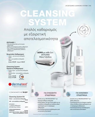 103
Ελλάδα: € 29,49 · Κύπρος: € 28,39
Ελλάδα: € 20,99
Κύπρος: € 19,99
70000
70001
70003
70004
70036
70037
ΣΥΝΟΛΟ ΜΕΜΟΝΩΜΕΝΩΝ
ΠΡΟΪΟΝΤΩΝ € 230,98
ΕΙΔΙΚΗ ΤΙΜΗ ΣΕΤ ΜΟΝΟ  Ελλάδα: € 209,99
 Κύπρος από € 224,98 μόνο € 204,99
Συγκριτικές Λιανικές Τιμές με Ομοειδή Προϊόντα της Αγοράς
Απαλός καθαρισμός
με εξαιρετική
αποτελεσματικότητα
LR ZEITGARD CLEANSING SYSTEM
ΔΩΡΟ με κάθε Σετ:
ZEITGARD
Θήκη Ταξιδίου
ΓΙΑ ΕΥΑΙΣΘΗΤΗ
ΕΠΙΔΕΡΜΙΔΑ
• Απαλές ίνες με MICROSILVER BGTM
για
λαμπερά καθαρή επιδερμίδα
• Απαλή Κρέμα, που έχει αναπτυχθεί για την
ευαίσθητη επιδερμίδα με σύνθεση ειδικά
σχεδιασμένη για το πρόγραμμα
καθαρισμού
• Αποτελεσματικότητα αποδεδειγμένη από
το Ινστιτούτο Dermatest*
ΓΙΑ ΚΑΝΟΝΙΚΗ
ΕΠΙΔΕΡΜΙΔΑ
• Δυνατές ίνες με MICROSILVER BGTM
για
βαθύ καθαρισμό
• Συμπληρωματικά ένα ελαφρώς αφρίζον
Gel με σύνθεση ειδικά σχεδιασμένη για
το πρόγραμμα καθαρισμού
• Αποτελεσματικότητα αποδεδειγμένη
από το Ινστιτούτο Dermatest*
Cleansing System Kit
ΕΞΟΙΚΟΝΟΜΕΙΤΕ ΜΕ ΤΟ ΣΕΤ
Classic – για κανονική επιδερμίδα
ZEITGARD 1
1 x Προϊόν Καθαρισμού
Soft – για ευαίσθητη επιδερμίδα
ZEITGARD Θήκη Ταξιδίου	 ΔΩΡΟ
All Skin Types – για κανονική επιδερμίδα
Βουρτσάκι Καθαρισμού
Classic – για κανονική επιδερμίδα
Sensitive Skin – για ευαίσθητη επιδερμίδα
Soft – για ευαίσθητη επιδερμίδα
Cleansing System
Προϊόντα Καθαρισμού
ZEITGARD 1
• Ηλεκτρικό βουρτσάκι με λειτουργία
ταλάντωσης
• Βαθύς και ταυτόχρονα απαλός καθαρισμός
• Έως 10 φορές πιο αποτελεσματικό σε
σχέση με τις παραδοσιακές μεθόδους
καθαρισμού*
 