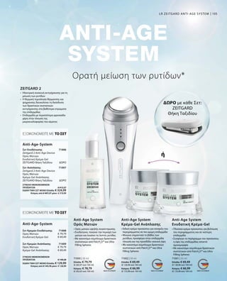 105
71000 | 30 ml
Ελλάδα: € 79,79
(€ 265,97 ανά 100 ml)
Κύπρος: € 78,79
(€ 262,63 ανά 100 ml)
71002 | 50 ml
Ελλάδα: € 69,49
(€ 138,98 ανά 100 ml)
Κύπρος: € 66,99
(€ 133,98 ανά 100 ml)
71001 | 50 ml
Ελλάδα: € 69,49
(€ 138,98 ανά 100 ml)
Κύπρος: € 66,99
(€ 133,98 ανά 100 ml)
71006
ΔΩΡΟ
71007
ΔΩΡΟ
71008
€ 79,79
€ 69,49
71009
€ 79,79
€ 69,49
ΣΥΝΟΛΟ ΜΕΜΟΝΩΜΕΝΩΝ
ΠΡΟΪΟΝΤΩΝ € 149,28
ΕΙΔΙΚΗ ΤΙΜΗ ΣΕΤ ΜΟΝΟΕλλάδα: € 129,99
 Κύπρος από € 145,78 μόνο € 128,99
Ορατή μείωση των ρυτίδων*
• Ορός ματιών υψηλής συγκέντρωσης
• Ενυδατώνει, τονώνει την περιοχή των
ματιών και λειαίνει τις λεπτές ρυτίδες
• Με καινοτόμο σύμπλεγμα δραστικών
συστατικών από PatcH2
O™ και Ultra
Filling Spheres
• Ειδική κρέμα προσώπου για σύσφιξη του
περιγράμματος σε πιο ώριμη επιδερμίδα
• Μειώνει σημαντικά το βάθος των
ρυτίδων, προσφέρει στην επιδερμίδα
τόνωση και της προσδίδει νεανική όψη
• Με καινοτόμο σύμπλεγμα δραστικών
συστατικών από PatcH2
O™ και Ultra
Filling Spheres
• Πλούσια κρέμα προσώπου για βελτίωση
του περιγράμματος και σε νεότερη
επιδερμίδα
• Συσφίγγει τo περίγραμμα του προσώπου,
η όψη της επιδερμίδας αποκτά
ομοιομορφία
• Με καινοτόμο σύμπλεγμα δραστικών
συστατικών από PatcH2
O™ και Ultra
Filling Spheres
Anti-Age System
Ορός Ματιών
Anti-Age System
Κρέμα-Gel Ανάπλασης
Anti-Age System
Ενυδατική Κρέμα-Gel
•	Ηλεκτρική συσκευή αντιγήρανσης για τη
μείωση των ρυτίδων
•	Η θερμική τεχνολογία θέρμανσης και
ψύχρανσης διευκολύνει τη διείσδυση
των δραστικών συστατικών
αντιγήρανσης στα βαθύτερα στρώματα
της επιδερμίδας
•	Επιδερμίδα με περισσότερη φρεσκάδα
χάρη στην τόνωση της
μικροκυκλοφορίας του αίματος
ZEITGARD 2
ΕΞΟΙΚΟΝΟΜΕΙΤΕ ΜΕ ΤΟ ΣΕΤ
Σετ Ενυδάτωσης
Zeitgard 2 Anti-Age Device
Ορός Ματιών
Ενυδατική Κρέμα-Gel
ZEITGARD Θήκη Ταξιδίου
Σετ Ανάπλασης	
Zeitgard 2 Anti-Age Device
Ορός Ματιών
Κρέμα-Gel Ανάπλασης
ZEITGARD Θήκη Ταξιδίου	
Anti-Age-System
ΕΞΟΙΚΟΝΟΜΕΙΤΕ ΜΕ ΤΟ ΣΕΤ
Σετ Κρεμών Ενυδάτωσης
Ορός Ματιών
Ενυδατική Κρέμα-Gel
Σετ Κρεμών Ανάπλασης
Ορός Ματιών
Κρέμα-Gel Ανάπλασης
Anti-Age-System
ΔΩΡΟ με κάθε Σετ:
ZEITGARD
Θήκη Ταξιδίου
ή
LR ZEITGARD ANTI-AGE SYSTEM
ΣΥΝΟΛΟ ΜΕΜΟΝΩΜΕΝΩΝ
ΠΡΟΪΟΝΤΩΝ € 412,27
ΕΙΔΙΚΗ ΤΙΜΗ ΣΕΤ ΜΟΝΟΕλλάδα: € 324,99
 Κύπρος από € 407,27 μόνο € 319,99
 