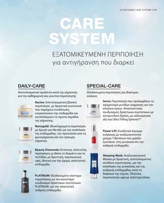 107
ΕΞΑΤΟΜΙΚΕΥΜΕΝΗ ΠΕΡΙΠΟΙΗΣΗ
για αντιγήρανση που διαρκεί
LR ZEITGARD CARE-SYSTEM
Αποτελεσματικά προϊόντα κατά της γήρανσης
για την καθημερινή σας ρουτίνα περιποίησης
Εξειδικευμένη περιποίηση για ιδιαίτερες
ανάγκες
Racine: Αποτελεσματική βασική
περιποίηση με δραστικά συστατικά
που παρέχουν ενυδάτωση,
ενεργοποιούν την επιδερμίδα και
καταπολεμούν τα πρώτα σημάδια
της γήρανσης.
Nanogold: Ολοκληρωμένη περιποίηση
με Χρυσό και Μετάξι για την ανάπλαση
της επιδερμίδας, την προστασία από τη
φωτογήρανση και την πρόωρη
γήρανση.
Beauty Diamonds: Εντατική, πολυτελής
περιποίηση με βάση το διαμάντι και τα
πεπτίδια, με θρεπτική, περιποιητική
υφή, ιδανική για την ώριμη, απαιτητική
επιδερμίδα.
PLATINUM: Εξειδικευμένο σύστημα
περιποίησης με τον καινοτόμο
συνδυασμό δραστικών συστατικών
PLATINUM, για την απαιτητική
ανδρική επιδερμίδα.
Serox: Περιποίηση που προλαμβάνει το
σχηματισμό ρυτίδων έκφρασης και την
απώλεια όγκου. Αποκλειστικός
συνδυασμός δραστικών συστατικών με
αντιρυτιδική δράση, με υαλουρονικό
οξύ και Ultra Filling SpheresTM
.
Power Lift: Ενυδατικό άγγιγμα
ενέργειας με αναζωογονητικό
μείγμα 7 βοτάνων που χαρίζει
ζωντάνια στη γυναικεία και την
ανδρική επιδερμίδα.
Sleeping Mask: Αναζωογονητική
Μάσκα με δραστική, αποτελεσματική
σύνθεση περιποίησης, για την
ανάπλαση της γυναικείας και της
ανδρικής επιδερμίδας κατά τη
διάρκεια της νύχτας. Πλούσια,
περιποιητική υφή με πολύτιμα έλαια.
 