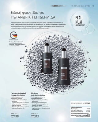 113
€ 40,99
€ 29,49
28469 
ΣΥΝΟΛΟ ΜΕΜΟΝΩΜΕΝΩΝ ΠΡΟΪΟΝΤΩΝ
 € 70,48
ΕΙΔΙΚΗ ΤΙΜΗ ΣΕΤ ΜΟΝΟ  Ελλάδα: € 62,99
 Κύπρος από € 68,28 μόνο € 60,99
Η άψογη εμφάνιση είναι το ζητούμενο για κάθε σύγχρονο άνδρα. Η σύνθεση των προϊόντων της
σειράς Platinum είναι ειδικά σχεδιασμένη για τις απαιτήσεις της ανδρικής επιδερμίδας. Ο καινοτόμος
συνδυασμός δραστικών συστατικών Platinum που περιέχει, απορροφάται άμεσα, ενυδατώνει την
επιδερμίδα, μειώνει το βάθος των ρυτίδων και προσδίδει νεανική όψη.
Ειδική φροντίδα για
την ΑΝΔΡΙΚΗ ΕΠΙΔΕΡΜΙΔΑ
LR ZEITGARD CARE-SYSTEM
Απαλή κρέμα ματιών που
απορροφάται γρήγορα
•	Χαρίζει ενυδάτωση και αίσθηση
φρεσκάδας
•	Συμβάλλει στη μείωση των μαύρων
κύκλων και των λεπτών γραμμών
	 γύρω από τα μάτια
•	Με Lumin-Eye®, εκχύλισμα πράσινου
καφέ και υαλουρονικό οξύ
Platinum Κρέμα Gel
Express Eye Cooler
Απαλή κρέμα προσώπου που
απορροφάται γρήγορα
• 	Χαρίζει ενυδάτωση και αίσθηση
φρεσκάδας
• 	Ενισχύει την ελαστικότητα της
επιδερμίδας και προλαμβάνει τα
σημάδια του χρόνου
• 	Με ενθυλακωμένο νερό παγετώνων,
εκχύλισμα κάκτο υ, υαλουρονικό οξύ
και βιταμίνη E
Platinum
Anti-Aging Κρέμα
ΕΞΟΙΚΟΝΟΜΕΙΤΕ ΜΕ ΤΟ ΣΕΤ
Platinum Ανδρικό Σετ
Περιποίησης
Anti-Aging Κρέμα 50 ml
Express Eye Cooler 30 ml
28450 | 30 ml
Ελλάδα: € 29,49
Κύπρος: € 28,39
28449 | 50 ml
Ελλάδα: € 40,99
Κύπρος: € 39,89
Το σήμα„Made in Germany“
είναι η δική μας υπόσχεση
ποιότητας, στην οποία μπορείτε
να βασιστείτε 100%.
 