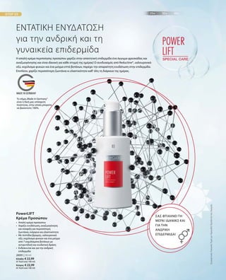 28091 | 30 ml
Ελλάδα: € 22,99
(€ 76,63 ανά 100 ml)
Κύπρος: € 22,99
(€ 76,63 ανά 100 ml)
ΕΝΤΑΤΙΚΗ ΕΝΥΔΑΤΩΣΗ
για την ανδρική και τη
γυναικεία επιδερμίδα
Η απαλή κρέμα περιποίησης προσώπου χαρίζει στην απαιτητική επιδερμίδα ένα άγγιγμα φρεσκάδας και
αναζωογόνησης και είναι ιδανική για κάθε στιγμή της ημέρας! Ο συνδυασμός από Reductine®, υαλουρονικό
οξύ, εκχύλισμα φυκιών και ένα μείγμα επτά βοτάνων, παρέχει την απαραίτητη ενυδάτωση στην επιδερμίδα.
Επιπλέον, χαρίζει περισσότερη ζωντάνια κι ελαστικότητα καθ‘ όλη τη διάρκεια της ημέρας.
ΣΑΣ ΦΤΙΑΧΝΕΙ ΤΗ
ΜΕΡΑ! ΙΔΑΝΙΚΟ ΚΑΙ
ΓΙΑ ΤΗΝ
ΑΝΔΡΙΚΗ
ΕΠΙΔΕΡΜΙΔΑ!
•	Απαλή κρέμα προσώπου
•	Χαρίζει ενυδάτωση, αναζωογόνηση
και σύσφιξη για περισσότερη
ζωντάνια, ενέργεια και ελαστικότητα
•	Με πεπτίδια βρώμης, υαλουρονικό
οξύ, εκχύλισμα φυκιών και ένα μείγμα
από 7 εκχυλίσματα βοτάνων με
αντιρυτιδική και ενυδατική δράση
•	Ενδείκνυται και για την ανδρική
επιδερμίδα
PowerLIFT
Κρέμα Προσώπου
ΣυγκριτικέςΛιανικέςΤιμέςμεΟμοειδήΠροϊόντατηςΑγοράς
Το σήμα„Made in Germany“
είναι η δική μας υπόσχεση
ποιότητας, στην οποία μπορείτε
να βασιστείτε 100%.
 