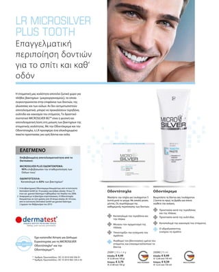 25091 | 10 x 1,4 g
Ελλάδα: € 4,49
(€ 32,08 ανά 100 g)
Κύπρος: € 3,79
(€ 27,08 ανά 100 g)
25090 | 75 ml
Ελλάδα: € 9,49
(€ 12,66 ανά 100 ml)
Κύπρος: € 9,39
(€ 12,52 ανά 100 ml)
Έχει κατατεθεί Αίτηση για Δίπλωμα
Ευρεσιτεχνίας για τη MICROSILVER
Οδοντότσιχλα* και την
Οδοντόκρεμα**.
*	 Αριθμός Πρωτοκόλλου.: DE 10 2010 030 546 A1
**	Αριθμός Πρωτοκόλλου.: DE 10 2010 063 720.3-43
Η στοματική μας κοιλότητα αποτελεί ζωτικό χώρο για
πλήθος βακτηρίων (μικροοργανισμούς), τα οποία
συγκεντρώνονται στην επιφάνεια των δοντιών, της
γλώσσσας και των ούλων. Αν δεν αντιμετωπιστούν
αποτελεσματικά, μπορεί να προκαλέσουν τερηδόνα,
ουλίτιδα και κακοσμία του στόματος. Το δραστικό
συστατικό MICROSILVER BGTM
είναι η φυσική και
αποτελεσματική λύση στη μείωση των βακτηρίων της
στοματικής κοιλότητας. Με την Οδοντόκρεμα και την
Οδοντότσιχλα, η LR προσφέρει ένα ολοκληρωμένο
πακέτο προστασίας για υγιή δόντια και ούλα.
Επαγγελματική
περιποίηση δοντιών
για το σπίτι και καθ‘
οδόν
	
	
	
	
	
	
1	Η Αντιβακτηριακή Οδοντόκρεμα δοκιμάστηκε από τo Ινστιτούτο
Dermatest GmbH σε 10 γυναίκες και άνδρες ηλικίας 18 έως 72
ετών για χρονικό διάστημα 4 εβδομάδων τον Απρίλιο του 2006.
2	Αναφορικά με το βακτήριο στρεπτόκοκκος. Η Οδοντότσιχλα
δοκιμάστηκε σε τεστ χρήσης από 20 άτομα ηλικίας 26–54 ετών,
από το Ινστιτούτο Dermatest GmbH για χρονικό διάστημα
2 ημερών τον Φεβρουάριο του 2010.
Επιβεβαιωμένη αποτελεσματικότητα από το
Dermatest:
MICROSILVER PLUS ΟΔΟΝΤΟΚΡΕΜΑ:
90% επιβεβαίωσαν την σταθεροποίηση των
Ούλων τους1
ΟΔΟΝΤΟΤΣΙΧΛΑ:
Καταπολεμά το 83% των βακτηρίων2
ΕΛΕΓΜΈΝΟ
Μασήστε την τσίχλα για τουλάχιστον 5
λεπτά μετά το γεύμα. Με απαλή γεύση
μέντας. Ως συμπλήρωμα της
καθημερινής περιποίησης των δοντιών.
Οδοντότσιχλα
Καταπολεμά την τερηδόνα και
την πλάκα
Μειώνει τον σχηματισμό της
πλάκας
Βουρτσίστε τα δόντια σας τουλάχιστον
2 λεπτά το πρωί, το βράδυ και όποτε
νιώθετε την ανάγκη.
Οδοντόκρεμα
Υποστηρίζει την ενίσχυση του
σμάλτου
Αναδομεί τον βλεννογόνο υμένα του
στόματος και επαναμεταλλοποιεί τα
δόντια
Προστασία κατά της τερηδόνας
και της πλάκας
Προστασία κατά της oυλίτιδας
Καταπολεμά την κακοσμία του στόματος
Ο υδροξυαπατίτης
ενισχύει το σμάλτο
 