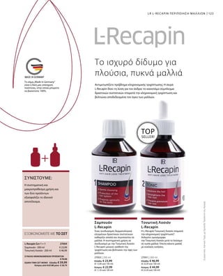123
27003 | 200 ml
Ελλάδα: € 23,99
(€ 12,00 ανά 100 ml)
Κύπρος: € 22,99
(€ 11,50 ανά 100 ml)
27001 | 200 ml
Ελλάδα: € 46,99
(€ 23,50 ανά 100 ml)
Κύπρος: € 44,99
(€ 22,50 ανά 100 ml)
€ 23,99
€ 46,99
27004 
ΣΥΝΟΛΟ ΜΕΜΟΝΩΜΕΝΩΝ ΠΡΟΪΟΝΤΩΝ
 € 70,98
ΕΙΔΙΚΗ ΤΙΜΗ ΣΕΤ ΜΟΝΟ  Ελλάδα: € 59,99
 Κύπρος από € 67,98 μόνο € 58,79
Η συστηματική και
μακροπρόθεσμη χρήση και
των δύο προϊόντων
εξασφαλίζει το ιδανικό
αποτέλεσμα.
ΣΥΝΙΣΤΟΥΜΕ:
Το ισχυρό δίδυμο για
πλούσια, πυκνά μαλλιά
Αντιμετωπίζετε πρόβλημα κληρονομικής τριχόπτωσης; Η σειρά
L-Recapin δίνει τη λύση για τον άνδρα: το καινοτόμο σύμπλεγμα
δραστικών συστατικών σταματά την κληρονομική τριχόπτωση και
βελτιώνει αποδεδειγμένα τον όγκο των μαλλιών.
LR L-RECAPIN ΠΕΡΙΠΟΙΗΣΗ ΜΑΛΛΙΩΝ
TOP
SELLER!
ΕΞΟΙΚΟΝΟΜΕΙΤΕ ΜΕ ΤΟ ΣΕΤ
L-Recapin Σετ 1 + 1
Σαμπουάν · 200 ml
Τονωτική Λοσιόν · 200 ml
Ένας συνδυασμός δερματολογικά
ελεγμένων δραστικών συστατικών
καθαρίζει απαλά και περιποιείται τα
μαλλιά. Η συστηματική χρήση σε
συνδυασμό με την Τονωτική Λοσιόν
L-Recapin μειώνει αισθητά την
τριχόπτωση και βελτιώνει την όψη των
μαλλιών.
Σαμπουάν
L-Recapin
Η L-Recapin Τονωτική Λοσιόν σταματά
την κληρονομική τριχόπτωση*.
Απλώστε ομοιόμορφα
την Τονωτική Λοσιόν μετά το λούσιμο
σε νωπά μαλλιά. Έπειτα κάνετε μασάζ
με κυκλικές κινήσεις.
Τονωτική Λοσιόν
L-Recapin
ΣυγκριτικέςΛιανικέςΤιμέςμεΟμοειδήΠροϊόντατηςΑγοράς
Το σήμα„Made in Germany“
είναι η δική μας υπόσχεση
ποιότητας, στην οποία μπορείτε
να βασιστείτε 100%.
 