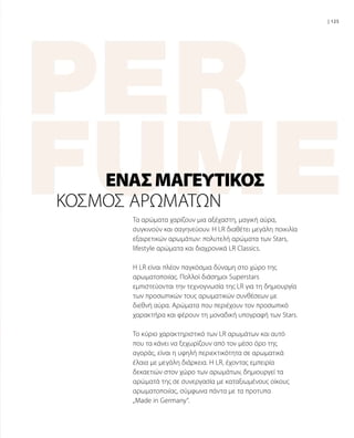 Τα αρώματα χαρίζουν μια αξέχαστη, μαγική αύρα,
συγκινούν και σαγηνεύουν. Η LR διαθέτει μεγάλη ποικιλία
εξαιρετικών αρωμάτων: πολυτελή αρώματα των Stars,
lifestyle αρώματα και διαχρονικά LR Classics.
H LR είναι πλέον παγκόσμια δύναμη στο χώρο της
αρωματοποιίας. Πολλοί διάσημοι Superstars
εμπιστεύονται την τεχνογνωσία της LR για τη δημιουργία
των προσωπικών τους αρωματικών συνθέσεων με
διεθνή αύρα. Αρώματα που περιέχουν τον προσωπικό
χαρακτήρα και φέρουν τη μοναδική υπογραφή των Stars.
To κύριο χαρακτηριστικό των LR αρωμάτων και αυτό
που τα κάνει να ξεχωρίζουν από τον μέσο όρο της
αγοράς, είναι η υψηλή περιεκτικότητα σε αρωματικά
έλαια με μεγάλη διάρκεια. H LR, έχοντας εμπειρία
δεκαετιών στον χώρο των αρωμάτων, δημιουργεί τα
αρώματά της σε συνεργασία με καταξιωμένους οίκους
αρωματοποιίας, σύμφωνα πάντα με τα προτυπα
„Made in Germany“.
ΈΝΑΣΜΑΓΕΥΤΙΚΌΣ
| 125
ΚΌΣΜΟΣ ΑΡΩΜΆΤΩΝ
 