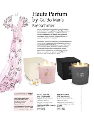 40166 | 310 g
Ελλάδα: € 38,99
Κύπρος: € 37,49
40167 | 310 g
Ελλάδα: € 38,99
Κύπρος: € 37,49
40169
ΣΥΝΟΛΟ ΜΕΜΟΝΩΜΕΝΩΝ ΠΡΟΪΟΝΤΩΝ € 77,98
ΕΙΔΙΚΗ ΤΙΜΗ ΣΕΤ ΜΟΝΟ  Ελλάδα: € 71,99
 Κύπρος από € 74,98 μόνο € 69,49
ΣυγκριτικέςΛιανικέςΤιμέςμεΟμοειδήΠροϊόντατηςΑγοράς
Εδώ και πολλά χρόνια, ο διεθνούς φήμης σχεδιαστής μόδας
Guido Maria Kretschmer σχεδιάζει μοναδικές δημιουργίες που
προσανατολίζονται στις ανάγκες των ανθρώπων που την
επιλέγουν. Η αρωματική του συλλογή HAUTE PARFUM,
συμπληρώνει ιδανικά ένα άψογο look και αναδεικνύει την
προσωπικότητα αυτού που το φοράει.
Λατρεύετε τα αρώματα του Guido Maria Kretschmer; Αρωματίστε
το σπίτι σας με τα αρωματικά κεριά του δημοφιλούς σχεδιαστή,
HAUTE PARFUM FOR YOUR HOME, μια προσωπική δημιουργία
του Guido, εμπνευσμένη από την αρωματική του συλλογή.
Η αισθησιακή κομψότητα και η συναρπαστική γοητεία
χαρακτηρίζουν τις αρωματικές του δημιουργίες, οι οποίες
φέρουν την υπογραφή του σχεδιαστή και κερδίζουν τις
εντυπώσεις με το εντυπωσιακό τους design.
Haute Parfum
by Guido Maria
Kretschmer
ΕΞΟΙΚΟΝΟΜΕΙΤΕ ΜΕ ΤΟ ΣΕΤ
Haute Parfum for your Home	
by Guido Maria Kretschmer
Σετ Αρωματικών Κεριών
Αισθησιακή Κομψότητα
Χαρισματική Γοητεία
HAUTE PARFUM
FOR YOUR HOME
by Guido Maria Kretschmer
Αισθησιακή Κομψότητα
Πολυτελές αρωματικό κερί με
ευωδιές από μανταρίνι,
τριαντάφυλλο, γιασεμί και βανίλια.
HAUTE PARFUM
FOR YOUR HOME
by Guido Maria Kretschmer
Χαρισματική Γοητεία
Εκλεπτυσμένο αρωματικό κερί με
ευωδιές από περγαμόντο, πιπέρι
και δέρμα.
 