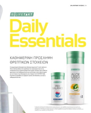 13
1
ΚΑΘΗΜΕΡΙΝΗ ΠΡΟΣΛΗΨΗ
ΘΡΕΠΤΙΚΩΝ ΣΤΟΙΧΕΙΩΝ
Η ισορροπημένη διατροφή είναι ιδιαίτερα σημαντική. Γι’αυτό, πρέπει να
δίνετε ιδιαίτερη βάση στον εφοδιασμό του οργανισμού σας και της
οικογένειάς σας με σημαντικά θρεπτικά στοιχεία. Ωστόσο, έχετε πολλά να
φροντίσετε στην καθημερινότητά σας και δεν έχετε πάντα αρκετό χρόνο
για να πετύχετε τους διατροφικούς σας στόχους. Τα LR LIFETAKT Daily
Essentials σας βοηθούν να τρέφεστε σωστά, όσο δύσκολη κι αν είναι η
καθημερινότητά σας.1
Το Aloe Vera Drinking Gel Traditional Honey περιέχει βιταμίνη C που συμβάλλει στη φυσιολογική λειτουργία των
μεταβολικών διεργασιών που αποσκοπούν στην παραγωγή ενέργειας και στη φυσιολογική λειτουργία του νευρικού
συστήματος. Το Pro Balance περιέχει μαγνήσιο, το οποίο συμβάλλει στη μείωση της αίσθησης κούρασης και κόπωσης και
συμβάλλει στην ισορροπία των ηλεκτρολυτών.
LR LIFETAKT ΛΥΣΕΙΣ
 