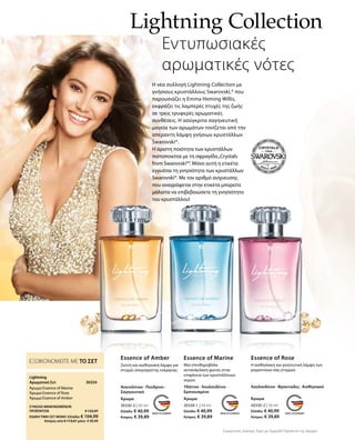 Lightning Collection
Εντυπωσιακές
αρωματικές νότες
Η νέα συλλογή Lightning Collection με
γνήσιους κρυστάλλους Swarovski,® που
παρουσιάζει η Emma Heming Willis,
εκφράζει τις λαμπερές πτυχές της ζωής
σε τρεις τρυφερές αρωματικές
συνθέσεις. Η ασύγκριτα σαγηνευτική
μαγεία των αρωμάτων τονίζεται από την
απέραντη λάμψη γνήσιων κρυστάλλων
Swarovski®.
Η άριστη ποιότητα των κρυστάλλων
πιστοποιείται με τη σφραγίδα„Crystals
from Swarovski®“. Μόνο αυτή η ετικέτα
εγγυάται τη γνησιότητα των κρυστάλλων
Swarovski®. Με τον αριθμό ανίχνευσης
που αναγράφεται στην ετικέτα μπορείτε
μάλιστα να επιβεβαιώσετε τη γνησιότητα
του κρυστάλλου!
30330-3 | 50 ml
Ελλάδα: € 40,99
Κύπρος: € 39,89
Essence of Amber
Ζεστή και αισθησιακή λάμψη για
στιγμές απεριόριστης ενέργειας.
Ανατολίτικο · Πούδρινο ·
Σαγηνευτικό
Άρωμα
30330-1 | 50 ml
Ελλάδα: € 40,99
Κύπρος: € 39,89
Essence of Marine
Μια σπινθηροβόλα
αντανάκλαση φωτός στην
επιφάνεια των κρυστάλλινων
νερών.
Υδάτινο · Λουλουδένιο ·
Εμπνευσμένο
Άρωμα
30330-2 | 50 ml
Ελλάδα: € 40,99
Κύπρος: € 39,89
Essence of Rose
Η αισθησιακή και γοητευτική λάμψη των
ρομαντικών σας στιγμών.
Λουλουδένιο · Φρουτώδες · Αισθησιακό
Άρωμα
Συγκριτικές Λιανικές Τιμές με Ομοειδή Προϊόντα της Αγοράς
30334 
ΕΞΟΙΚΟΝΟΜΕΙΤΕ ΜΕ ΤΟ ΣΕΤ
Lightning
Αρωματικό Σετ
Άρωμα Essence of Marine
Άρωμα Essence of Rose
Άρωμα Essence of Amber
ΣΥΝΟΛΟ ΜΕΜΟΝΩΜΕΝΩΝ
ΠΡΟΪΟΝΤΩΝ € 122,97
ΕΙΔΙΚΗ ΤΙΜΗ ΣΕΤ ΜΟΝΟ Ελλάδα: € 104,99
 Κύπρος από € 119,67 μόνο € 99,99
 