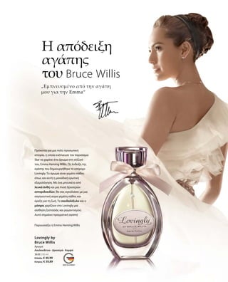 „Εμπνευσμένο από την αγάπη
μου για την Emma“
Η απόδειξη
αγάπης
του Bruce Willis
3630 | 50 ml
Ελλάδα: € 40,99
Κύπρος: € 39,89
Παρουσιάζει η Emma Heming Willis
Πρόκειται για μια πολύ προσωπική
ιστορία, η οποία ενέπνευσε τον παγκόσμιο
Star να χαρίσει ένα άρωμα στη σύζυγό
του, Emma Heming Willis. Ως ένδειξη της
αγάπης του δημιουργήθηκε το υπέροχο
Lovingly. Το άρωμα είναι γεμάτο πάθος
όπως και αυτή η μοναδική ερωτική
εξομολόγηση. Με ένα μπουκέτο από
λευκά άνθη και μια πνοή δροσερών
εσπεριδοειδών, θα σας αγκαλιάσει με μια
σαγηνευτική αύρα γεμάτη πάθος και
όρεξη για τη ζωή. Το σανδαλόξυλο και ο
μόσχος χαρίζουν στο Lovingly μια
αίσθηση ζεστασιάς και ρομαντισμού.
Αυτό σημαίνει πραγματική αγάπη!
Lovingly by
Bruce Willis
Άρωμα
Λουλουδένιο · Δροσερό · Κομψό
 