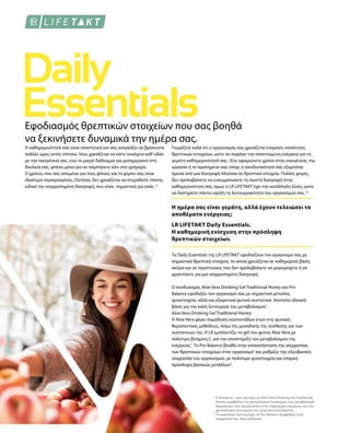 1
2
Εφοδιασμός θρεπτικών στοιχείων που σας βοηθά
να ξεκινήσετε δυναμικά την ημέρα σας.
Η καθημερινότητά σας είναι απαιτητική και σας αναγκάζει να βρίσκεστε
πολλές ώρες εκτός σπιτιού. Ίσως χρειάζεται να είστε συνέχεια καθ’οδόν
με την οικογένειά σας, ενώ το μικρό διάλειμμα για μεσημεριανό στη
δουλειά σας, φτάνει μόνο για να τσιμπήσετε κάτι στα γρήγορα.
Ο χρόνος που σας απομένει για τους φίλους και τα χόμπυ σας είναι
ιδιαίτερα περιορισμένος. Ωστόσο, δεν χρειάζεται να στερηθείτε τίποτα,
ειδικά την ισορροπημένη διατροφή, που είναι σημαντική για εσάς.1,2
Γνωρίζετε καλά ότι ο οργανισμός σας χρειάζεται επαρκείς ποσότητες
θρεπτικών στοιχείων, ώστε να παράγει την απαιτούμενη ενέργεια για τη
γεμάτη καθημερινότητά σας. Είτε αφιερώνετε χρόνο στην οικογένεια, την
εργασία ή το αγαπημένο σας σπορ, η αποδοτικότητά σας εξαρτάται
άμεσα από μια διατροφή πλούσια σε θρεπτικά στοιχεία. Πολλές φορές,
δεν προλαβαίνετε να ενσωματώσετε τη σωστή διατροφή στην
καθημερινότητά σας, όμως η LR LIFETAKT έχει την κατάλληλη λύση, ώστε
να διατηρείτε πάντα υψηλή τη λειτουργικότητα του οργανισμού σας.1,2
Η ημέρα σας είναι γεμάτη, αλλά έχουν τελειώσει τα
αποθέματα ενέργειας;
LR LIFETAKT Daily Essentials.
Η καθημερινή ενίσχυση στην πρόσληψη
θρεπτικών στοιχείων.
Τα Daily Essentials της LR LIFETAKT εφοδιάζουν τον οργανισμό σας με
σημαντικά θρεπτικά στοιχεία, τα οποία χρειάζεται σε καθημερινή βάση,
ακόμα και σε περιπτώσεις που δεν προλαβαίνετε να μαγειρέψετε ή να
φροντίσετε για μια ισορροπημένη διατροφή.
Ο συνδυασμός Aloe Vera Drinking Gel Traditional Honey και Pro
Balance εφοδιάζει τον οργανισμό σας με σημαντικά μέταλλα,
ιχνοστοιχεία, αλλά και εξαιρετικά φυτικά συστατικά. Αποτελεί ιδανική
βάση για την καλή λειτουργία του μεταβολισμού1
.
Aloe Vera Drinking Gel Traditional Honey:
H Aloe Vera φέρει παράδοση εκατοντάδων ετών στις φυσικές
θεραπευτικές μεθόδους, λόγω της μοναδικής της σύνθεσης και των
συστατικών της. Η LR εμπλουτίζει το gel του φυτού Aloe Vera με
πολύτιμη βιταμίνη C, για την υποστήριξη του μεταβολισμού της
ενέργειας1
. Το Pro Balance βοηθά στην αποκατάσταση της ισορροπίας
των θρεπτικών στοιχείων στον οργανισμό2
και ρυθμίζει την οξεοβασική
ισορροπία του οργανισμού, με πολύτιμα ιχνοστοιχεία και επαρκή
πρόσληψη βασικών μετάλλων2
.
Η βιταμίνη C που περιέχει το Aloe Vera Drinking Gel Traditional
Honey συμβάλλει στη φυσιολογική λειτουργία των μεταβολικών
διεργασιών που αποσκοπούν στην παραγωγή ενέργειας και στη
φυσιολογική λειτουργία του νευρικού συστήματος.
Το μαγνήσιο που περιέχει το Pro Balance συμβάλλει στην
ισορροπία των ηλεκτρολυτών.
 