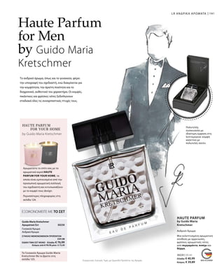 141
30220 | 50 ml
Ελλάδα: € 40,99
Κύπρος: € 39,89
30230 
Συγκριτικές Λιανικές Τιμές με Ομοειδή Προϊόντα της Αγοράς
ΕΞΟΙΚΟΝΟΜΕΙΤΕ ΜΕ ΤΟ ΣΕΤ
Guido Maria Kretschmer
Αρωματικό Σετ
ΓυναικείοΆρωμα
ΑνδρικόΆρωμα
Το Γυναικείο Άρωμα Guido Maria
Kretschmer θα το βρείτε στη
σελίδα 125.
ΣΥΝΟΛΟ ΜΕΜΟΝΩΜΕΝΩΝ ΠΡΟΪΟΝΤΩΝ
 € 81,98
ΕΙΔΙΚΗ ΤΙΜΗ ΣΕΤ ΜΟΝΟ  Ελλάδα: € 76,99
 Κύπρος από € 79,78 μόνο € 73,49
LR ΑΝΔΡΙΚΑ ΑΡΩΜΑΤΑ
Το ανδρικό άρωμα, όπως και το γυναικείο, φέρει
την υπογραφή του σχεδιαστή, ενώ διακρίνεται για
την κομψότητα, την άριστη ποιότητα και το
διαχρονικό, αυθεντικό του χαρακτήρα. Οι κομψές,
πικάντικες και φρέσκες νότες ξεδιπλώνουν
σταδιακά όλες τις συναρπαστικές πτυχές τους.
Haute Parfum
for Men
by Guido Maria
Kretschmer
Πολυτελής
συσκευασία με
ιδιαίτερη έμφαση στη
λεπτομέρεια: κομψή
κασετίνα με
πολυτελές σατέν.
HAUTE PARFUM
FOR YOUR HOME
Αρωματίστε το σπίτι σας με τα
αρωματικά κεριά HAUTE
PARFUM FOR YOUR HOME, τα
οποία είναι εμπνευσμένα από την
προσωπική αρωματική συλλογή
του σχεδιαστή και εντυπωσιάζουν
με το κομψό τους design.
by Guido Maria Kretschmer
Περισσότερες πληροφορίες στη
σελίδα 124.
Ανδρικό Άρωμα
HAUTE PARFUM
by Guido Maria
Kretschmer
Μια εκλεπτυσμένη αρωματική
σύνθεση με αρρενωπές,
φρέσκες αρωματικές νότες
από περγαμόντο, πιπέρι και
δέρμα.
 