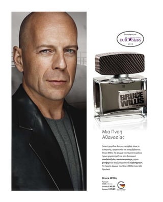 3505 | 50 ml
Ελλάδα: € 40,99
Κύπρος: € 39,89
Υποψήφιο για:
Μια Πνοή
Αθανασίας
Bruce Willis
Άρωμα
Smart guys live forever, ακριβώς όπως ο
ειλικρινής, αρρενωπός και ασυμβίβαστος
Bruce Willis. Το άρωμα του περιπετειώδους
ήρωα χαρακτηρίζεται από δυναμικό
σανδαλόξυλο, πικάντικο πιπέρι, γήινο
βετιβέρ και αναζωογονητικό γκρέιπφρουτ.
Το πρώτο άρωμα του Bruce Willis είναι ήδη
θρυλικό.
 