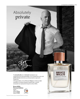 143
2950 | 50 ml
Ελλάδα: € 40,99
Κύπρος: € 39,89
Absolutely
private
LR ΑΝΔΡΙΚΑ ΑΡΩΜΑΤΑ
Bruce Willis
Personal Edition
Άρωμα
Συγκριτικές Λιανικές Τιμές με Ομοειδή Προϊόντα της Αγοράς
Τα εσπεριδοειδή και το πατσουλί προσφέρουν μια
αναζωογονητική αύρα φρεσκάδας, ενώ οι αρωματικές νότες από
φύλλα καπνού αποπνέουν μια εξευγενισμένη, αρρενωπή
κομψότητα.
Η δυναμική βάση, από αισθησιακό δέρμα και πολύτιμο oud,
προσδίδει στο άρωμα ξεχωριστό χαρακτήρα, ο οποίος
αντανακλά την προσωπική πλευρά του Bruce Willis.
 