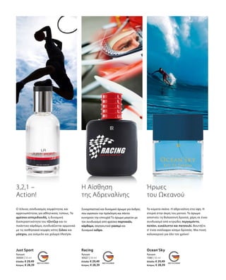 30000 | 50 ml
Ελλάδα: € 29,49
Κύπρος: € 28,39
30027 | 50 ml
Ελλάδα: € 29,49
Κύπρος: € 28,39
1580 | 50 ml
Ελλάδα: € 29,49
Κύπρος: € 28,39
Just Sport
Άρωμα
Racing
Άρωμα
Ocean’Sky
Άρωμα
3,2,1 –
Action!
Η Αίσθηση
της Αδρεναλίνης
Συναρπαστικό και δυναμικό άρωμα για άνδρες
που αγαπούν την πρόκληση και πάντα
κυνηγούν την επιτυχία! Το άρωμα μαγεύει με
τον συνδυασμό από φρέσκο πορτοκάλι,
κάρδαμο, σαγηνευτικό γιασεμί και
δυναμικό κέδρο.
Ήρωες
του Ωκεανού
Τα κύματα σκάνε. Η αδρεναλίνη στα ύψη. Η
στεριά στην άκρη του ματιού. Το άρωμα
αποπνέει τη θαλασσινή δροσιά, χάρη σε έναν
συνδυασμό από κιτρώδες περγαμόντο,
πεπόνι, ευκάλυπτο και πατσουλί. Βουτήξτε
σ‘ έναν ανάλαφρο κόσμο δροσιάς. Μια πνοή
καλοκαιριού για όλο τον χρόνο!
Ο τέλειος σύνδυασμός κομψότητας και
αρρενωπότητας για αθλητικούς τύπους. Τα
φρέσκα εσπεριδοειδή, η δυναμική
διαπεραστικότητα του τζίντζερ και το
πικάντικο κάρδαμο, συνδυάζονται αρμονικά
με τις αισθησιακά κομψές νότες ξύλου και
μόσχου, για ανέμελο και χαλαρό lifestyle.
 