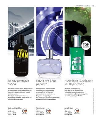 30190 | 50 ml
Ελλάδα: € 29,49
Κύπρος: € 28,39
30414 | 50 ml
Ελλάδα: € 29,49
Κύπρος: € 28,39
3430 | 50 ml
Ελλάδα: € 29,49
Κύπρος: € 28,39
145LR ΑΝΔΡΙΚΑ ΑΡΩΜΑΤΑ
Metropolitan Man
Άρωμα
Terminator
Άρωμα
Jungle Man
Άρωμα
TOP
SELLER!
ΣυγκριτικέςΛιανικέςΤιμέςμεΟμοειδήΠροϊόντατηςΑγοράς
Για τον μοντέρνο
άνδρα
Νέα Υόρκη, Λονδίνο, Παρίσι, Μιλάνο, Τόκυο –
για τον σύγχρονο άνδρα σε κάθε γωνιά του
πλανήτη. Το άρωμα του: κομψό, χαλαρό,
αισθησιακό, cool.
Ιδανικός συνδυασμός από κιτρώδες
περγαμόντο, σοκολάτα, πιπέρι sezuan και
αρρενωπό, κομψό βετιβέρ.
Πάντα ένα βήμα
μπροστά
Χαρακτηριστικό, μυστηριώδες και
ασυμβίβαστο. Το δυνατό άρωμα
εντυπωσιάζει με την ιδιαίτερη
αρρενωπότητα και τον κλασικό και
διαχρονικό του χαρακτήρα.
Μια μεστή μείξη από φρέσκο περγαμόντο,
λεμόνι και χαρισματικό κεχριμπάρι.
Η Αίσθηση Ελευθερίας
και Περιπέτειας
Μια άγρια, ανεξάρτητη ζωή.
Κάθε μέρα και μια νέα περιπέτεια.
Το άρωμα εντυπωσιάζει χάρη στον
συνδυασμό από λεβάντα, πράσινη μέντα
και πολύτιμους σπόρους Tonka.
 