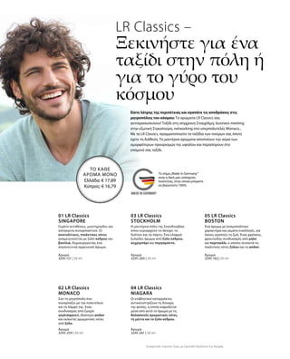 3295-151 | 50 ml
3295-259 | 50 ml
3295-260 | 50 ml
3295-261 | 50 ml
3295-162 | 50 ml
LR Classics –
Ξεκινήστε για ένα
ταξίδι στην πόλη ή
για το γύρο του
κόσμου
Είστε λάτρης της περιπέτειας και αγαπάτε τις αποδράσεις στις
μητροπόλεις του κόσμου; Τα αρώματα LR Classics σας
αντιπροσωπεύουν! Ταξίδι στη σύγχρονη Στοκχόλμη, business meeting
στην εξωτική Σιγκαπούρη, networking στο υπερπολυτελές Monaco...
Με τα LR Classics, πραγματοποιείτε τα ταξίδια των ονείρων σας όποτε
έχετε τη διάθεση. Τα μοντέρνα αρώματα αποπνέουν την αύρα των
ομορφότερων προορισμών της υφηλίου και παρασύρουν στο
επόμενό σας ταξίδι.
ΤΟ ΚΑΘΕ
ΑΡΩΜΑ ΜΟΝΟ
Ελλάδα: € 17,89
Κύπρος: € 16,79
01 LR Classics
SINGAPORE
Γεμάτο αντιθέσεις, μυστηριώδες και
ασύγκριτα συναρπαστικό. Οι
ανατολίτικες, πικάντικες νότες
αναμειγνύονται με ξύλο κέδρου και
βανίλια, δημιουργώντας ένα
σαγηνευτικά αρρενωπό άρωμα.
Άρωμα
02 LR Classics
MONACO
Άρωμα
03 LR Classics
STOCKHOLM
Η μοντέρνα πόλη της Σκανδιναβίας
όπου κυριαρχούν το design, το
fashion και τα πάρτυ. Ένα ελαφρά
ξυλώδες άρωμα από ξύλο κέδρου,
κεχριμπάρι και περγαμόντο.
Άρωμα
04 LR Classics
NIAGARA
Άρωμα
05 LR Classics  
BOSTON
Άρωμα
Συγκριτικές Λιανικές Τιμές με Ομοειδή Προϊόντα της Αγοράς
Ένα άρωμα με κοσμοπολίτικο
χαρακτήρα και γεμάτο εναλλαγές, για
όσους αγαπούν τη ζωή. Ένας φρέσκος,
φρουτώδης συνδυασμός από μήλο
και πορτοκάλι, ο οποίος συναντά τις
πικάντικες νότες ξύλου και το amber.
Οι επιβλητικοί καταρράκτες
αντικατοπτρίζουν τη δύναμη
της φύσης, η οποία εκφράζεται
μέσα από αυτό το άρωμα με τις
θαλασσινές αρωματικές νότες,
τη μέντα και το ξύλο κέδρου.
Σαν τη μητρόπολη που
συναρπάζει με την πολυτέλεια
και τη λάμψη της. Ένας
συνδυασμός από ζωηρό
γκρέιπφρουτ, ιδιαίτερο amber
και εκλεκτές αρωματικές νότες
από ξύλο.
Το σήμα„Made in Germany“
είναι η δική μας υπόσχεση
ποιότητας, στην οποία μπορείτε
να βασιστείτε 100%.
 