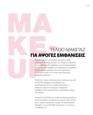 149|
Θέλετε να έχετε εντυπωσιακό μακιγιάζ σε κάθε
περίσταση; Οι σειρές μακιγιάζ της LR χαρακτηρίζονται
από μεγάλη ποικιλία προϊόντων, για να δημιουργήσετε
το στυλ που σας εκφράζει, είτε προτιμάτε το διακριτικό,
φυσικό πρωινό μακιγιάζ, είτε ένα πιο μοντέρνο,
εξεζητημένο look ή την trendy πολυτέλεια μιας
βραδινής εμφάνισης.
Η premium σειρά επαγγελματικών προϊόντων μακιγιάζ
LR DELUXE προσφέρει αποτέλεσμα που
ανταποκρίνεται στις πιο υψηλές απαιτήσεις. Η
εξαιρετική υφή και οι λαμπερές αποχρώσεις
προσθέτουν στο μακιγιάζ σας εντυπωσιακές πινελιές
πολυτέλειας.
Η σειρά LR COLOURS είναι η ιδανική σειρά μακιγιάζ για
νέους trendsetters. Αναζητάτε μοντέρνες σκιές ματιών,
ρουζ, κραγιόν και βερνίκια νυχιών; Τα πρωτοποριακά
highlights της LR COLOURS απογειώνουν το στυλ και
τη διάθεσή σας.
ΓΙΑΆΨΟΓΕΣΕΜΦΑΝΊΣΕΙΣ
ΤΈΛΕΙΟ ΜΑΚΙΓΙΆΖ
 