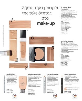 11115 | 30 ml
Ελλάδα: € 27,99
(€ 93,30 ανά 100 ml)
Κύπρος: € 26,99
(€ 89,97 ανά 100 ml)
Radiant Skin Primer
• Διορθώνει ανομοιομορφίες,
επιμηκύνει τη διάρκεια του make-
up, μειώνει το μέγεθος των
πόρων
• Βιολογικές χρωστικές ουσίες με
βάση το διαμάντι για
περισσότερη λάμψη
• Υφή με ροδακινί απόχρωση που
χαρίζει φρεσκάδα	
• Ιδανικό ως βάση για make-up
11108 | 2,2 g
Ελλάδα: € 18,99
Κύπρος: € 18,99
Eye  Lipbase
Primer για Μάτια και Χείλη
• Λειαίνει και δίνει φυσική
όψη στην επιδερμίδα
• Εξασφαλίζει μεγαλύτερη
διάρκεια της σκιάς
ματιών και του κραγιόν
• Ιδανικό ως βάση για σκιές
ματιών και κραγιόν
11118 | 3,6 g
Ελλάδα: € 19,99
Κύπρος: € 19,99
Fast Wrinkle-Filler
• Γεμίζει ρυτίδες,
ανομοιομορφίες και μικρές
ουλές της επιδερμίδας
• Σύνθεση που εξασφαλίζει
ομοιόμορφο αποτέλεσμα
μακράς διάρκειας
• Απλώστε το πριν εφαρμόσετε
το make-up και αφήστε το να
στεγνώσει για λίγο
11109-101 | 2,5 ml Porcelain
11109-102 | 2,5 ml Ginger
Ελλάδα: € 24,99
Κύπρος: € 23,99
Bright Highlighter
• Μαγικό: Ιριδίζοντα στοιχεία
“εξαφανίζουν”τα σημάδια της
κούρασης
• Περιέχει πολύτιμα συστατικά όπως
έλαια αμάραντου, Bisabolol, έλαια
μυρτιάς Αυστραλίας και Optisol™
• Απλώστε κάτω από τα μάτια και στο
τόξο των χειλιών
Ζήστε την εμπειρία
της τελειότητας
			 στο
			make-up
30 ml
1 | 11116-1 Porcelain
2 | 11116-2 Light Beige
3 | 11116-3 Beige
4 | 11116-4 Dark Beige
5 | 11116-5 Beige Noisette
6 | 11116-6 Hazelnut
Ελλάδα: € 32,99
(€ 109,97 ανά 100 ml)
Κύπρος: € 31,99
(€ 106,63 ανά 100 ml)
01 Perfect Wear
Foundation
• Μεταξένια υφή που χαρίζει μεσαία
κάλυψη, που προσαρμόζεται αρμονικά
στον τόνο της επιδερμίδας
• Για αψεγάδιαστη, λαμπερή επιδερμίδα
και βελτίωση της όψης της
• Ενεργό σύμπλεγμα πεπτιδίων για
περισσότερη λάμψη και φωτεινότητα
• Ελεγμένος δείκτης αντηλιακής
προστασίας SPF 30
8,5 g
11117-101 Porcelain
11117-102 Light Beige
11117-103 Beige
11117-104 Dark Beige
11117-105 Beige Noisette
11117-106 Hazelnut
Ελλάδα: € 32,99
(€ 388,12 ανά 100 g)
Κύπρος: € 31,99
(€ 376,35 ανά 100 g)
02 Perfect Smooth
Compact Foundation
• Κρεμώδες make-up σε μορφή compact
που χαρίζει μεσαία κάλυψη. Καθιστά απλή
και γρήγορη την εφαρμογή, ιδανικό για
χρήση καθ‘ οδόν
• Καλύπτει ανομοιομορφίες, για τέλεια όψη
της επιδερμίδας 	
• Ελεγμένος δείκτης αντηλιακής
προστασίας SPF 30
ΣυγκριτικέςΛιανικέςΤιμέςμεΟμοειδήΠροϊόντατηςΑγοράς
 