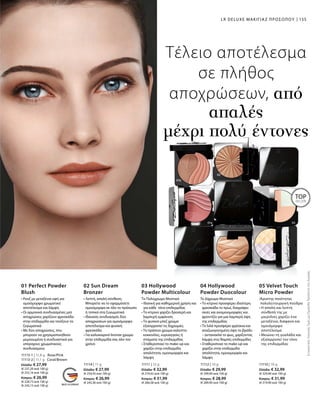 11113-1 | 11,8 g Rose/Pink
11113-2 | 11,1 g Coral/Brown
Ελλάδα: € 27,99
(€ 237,20 ανά 100 g)
(€ 252,16 ανά 100 g)
Κύπρος: € 26,99
(€ 228,73 ανά 100 g)
(€ 243,15 ανά 100 g)
11114 | 11 g
Ελλάδα: € 27,99
(€ 254,45 ανά 100 g)
Κύπρος: € 26,99
(€ 245,36 ανά 100 g)
11111 | 12 g
Ελλάδα: € 32,99
(€ 274,92 ανά 100 g)
Κύπρος: € 31,99
(€ 266,58 ανά 100 g)
11112 | 10 g
Ελλάδα: € 29,99
(€ 299,90 ανά 100 g)
Κύπρος: € 28,99
(€ 289,90 ανά 100 g)
11110 | 10 g
Ελλάδα: € 32,99
(€ 329,90 ανά 100 g)
Κύπρος: € 31,99
(€ 319,90 ανά 100 g)
01 Perfect Powder
Blush
• Ρουζ με μεταξένια υφή για
ομοιόμορφο χρωματικό
αποτέλεσμα και λάμψη
• Οι αρμονικά συνδυασμένες ματ
αποχρώσεις χαρίζουν φρεσκάδα
στην επιδερμίδα και τονίζουν τα
ζυγωματικά
• Με δύο αποχρώσεις, που
μπορούν να χρησιμοποιηθούν
μεμονωμένα ή συνδυαστικά για
υπέροχους χρωματικούς
συνδυασμούς
02 Sun Dream
Bronzer
• Λεπτή, απαλή σύνθεση.
Μπορείτε να το εφαρμόσετε
ομοιόμορφα σε όλο το πρόσωπο
ή τοπικά στα ζυγωματικά
• Ιδανικός συνδυασμός δύο
αποχρώσεων για ομοιόμορφο
αποτέλεσμα και φυσική
φρεσκάδα
• Για καλοκαιρινό bronze χρώμα
στην επιδερμίδα σας όλο τον
χρόνο
03 Hollywood
Powder Multicolour
Το Πολύχρωμο Μυστικό
• Ιδανική για καθημερινή χρήση και
για κάθε τόνο επιδερμίδας
• Το κίτρινο χαρίζει δροσερή και
λαμπερή εμφάνιση
• Το φυσικό μπεζ χρώμα
εξισορροπεί τις διχρωμίες
• Το πράσινο χρώμα καλύπτει
κοκκινίλες, ευρυαγγείες ή
στίγματα της επιδερμίδας
• Σταθεροποιεί το make-up και
χαρίζει στην επιδερμίδα
απαλότητα, ομοιομορφία και
λάμψη
04 Hollywood
Powder Duocolour
Τo Δίχρωμο Μυστικό
• Το κίτρινο προσφέρει ιδιαίτερη
φρεσκάδα το πρωί, διαγράφει
σκιές και ανομοιομορφίες και
φροντίζει για μια λαμπερή όψη
της επιδερμίδας
• Το λιλά προσφέρει φρέσκια και
αναζωογονημένη όψη το βράδυ
– αντανακλά το φως, χαρίζοντας
λάμψη στις θαμπές επιδερμίδες
• Σταθεροποιεί το make-up και
χαρίζει στην επιδερμίδα
απαλότητα, ομοιομορφία και
λάμψη
05 Velvet Touch
Micro Powder
•Άριστης ποιότητας
πολυλειτουργική πούδρα
• Η απαλή και λεπτή
σύνθεσή της με
μικροΐνες χαρίζει ένα
μεταξένιο, διάφανο και
ομοιόμορφο
αποτέλεσμα
• Μειώνει τη γυαλάδα και
εξισορροπεί τον τόνο
της επιδερμίδας
ΣυγκριτικέςΛιανικέςΤιμέςμεΟμοειδήΠροϊόντατηςΑγοράς
TOP
SELLER
Τέλειο αποτέλεσμα
σε πλήθος
αποχρώσεων, από
απαλές
μέχρι πολύ έντονες
155LR DELUXE ΜΑΚΙΓΙΑΖ ΠΡΟΣΩΠΟΥ
 