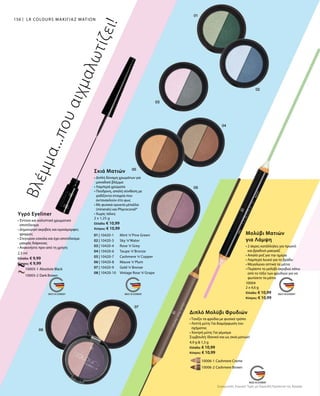 10006-1 Cashmere Creme
		 10006-2 Cashmere Brown
156
		 10005-1 Absolute Black
		 10005-2 Dark Brown
2,5 ml
Ελλάδα: € 9,99
Κύπρος: € 9,99
01 | 10420-1 	 Mint ’n’Pine Green
02 | 10420-3 	 Sky ’n’Water
03 | 10420-4 	 Rose ’n’Grey
04 | 10420-6 	 Taupe ’n’Bronze
05 | 10420-7 	 Cashmere ’n’Copper
06 | 10420-8 	 Mauve ’n’Plum
07 | 10420-9 	 Gold ’n’Bronze
08 | 10420-10 	 Vintage Rose ’n’Grape
2 x 1,25 g
Ελλάδα: € 10,99
Κύπρος: € 10,99
10004
2 x 4,6 g
Ελλάδα: € 10,99
Κύπρος: € 10,99
4,9 g  1,3 g
Ελλάδα: € 10,99
Κύπρος: € 10,99
Συγκριτικές Λιανικές Τιμές με Ομοειδή Προϊόντα της Αγοράς
LR COLOURS ΜΑΚΙΓΙΑΖ ΜΑΤΙΩΝ
Βλέμμα...πουαιχμαλωτίζει!
Υγρό Eyeliner
• Έντονο και καλυπτικό χρωματικό
αποτέλεσμα
• Δημιουργεί ακριβείς και ομοιόμορφες
γραμμές
• Στεγνώνει εύκολα και έχει αποτέλεσμα
μακράς διάρκειας
• Ανακινήστε πριν από τη χρήση
Σκιά Ματιών
• Διπλή δύναμη χρωμάτων για
μοναδικό βλέμμα
• Λαμπερά χρώματα
• Πούδρινη, απαλή σύνθεση με
ιριδίζοντα στοιχεία που
αντανακλούν στο φως
• Με φυσικά ορυκτά μέταλλα
(minerals) και Phycocorail®
• Χωρίς τάλκη
Μολύβι Ματιών
για Λάμψη
• 2 άκρες κατάλληλες για πρωινό
και βραδινό μακιγιάζ
• Απαλό ροζ για την ημέρα
• Λαμπερό λευκό για το βράδυ
• Μεγαλώνει οπτικά τα μάτια
• Περάστε το μολύβι ακριβώς κάτω
από το τόξο των φρυδιών για να
φωτίσετε τα μάτια
Διπλό Μολύβι Φρυδιών
• Τονίζει τα φρύδια με φυσικό τρόπο
• Λεπτή μύτη: Για διαμόρφωση του
σχήματος
• Χοντρή μύτη: Για γέμισμα
Συμβουλή: Ιδανικό και ως σκιά ματιών!
 