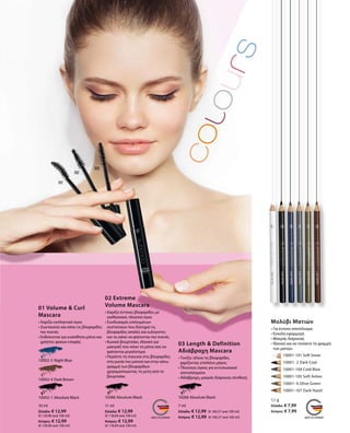 10002-1 Absolute Black
10002-4 Dark Brown
10002-5 Night Blue
10 ml
Ελλάδα: € 12,99
(€ 129,90 ανά 100 ml)
Κύπρος: € 12,99
(€ 129,90 ανά 100 ml)
10386 Absolute Black
11 ml
Ελλάδα: € 12,99
(€ 118,09 ανά 100 ml)
Κύπρος: € 12,99
(€ 118,09 ανά 100 ml)
10266 Absolute Black
7 ml
Ελλάδα: € 12,99 (€ 185,57 ανά 100 ml)
Κύπρος: € 12,99 (€ 185,57 ανά 100 ml)
	 	 10001-101 Soft Snow
		 10001- 2 Dark Coal
		 10001-104 Cold Blue
		 10001-105 Soft Ashes
		 10001- 6 Olive Green
		 10001-107 Dark Hazel
1,1 g
Ελλάδα: € 7,99
Κύπρος: € 7,99
01 Volume  Curl
Mascara
• Χαρίζει εκπληκτικό όγκο
• Ζωντανεύει και κάνει τις βλεφαρίδες
πιο πυκνές
• Ενδείκνυται για ευαίσθητα μάτια και
χρήστες φακών επαφής
02 Extreme
Volume Mascara
• Χαρίζει έντονες βλεφαρίδες με
αισθησιακό, πλούσιο όγκο
• Συνδυασμός επιλεγμένων
συστατικών που διατηρεί τις
βλεφαρίδες απαλές και ευλύγιστες
και τις κάνει να φαίνονται πιο πυκνές
• Κωνικό βουρτσάκι, ιδανικό για
μακιγιάζ που κάνει τα μάτια σας να
φαίνονται μεγαλύτερα
• Περάστε τη mascara στις βλεφαρίδες
στη γωνία του ματιού και στην κάτω
γραμμή των βλεφαρίδων
χρησιμοποιώντας τη μύτη από το
βουρτσάκι
03 Length  Definition
Αδιάβροχη Mascara
• Τονίζει τέλεια τις βλεφαρίδες
χαρίζοντας επιπλέον μήκος
• Πλούσιος όγκος για εντυπωσιακά
αποτελέσματα
• Αδιάβροχη, μακράς διάρκειας σύνθεση
Μολύβι Ματιών
• Για έντονο αποτέλεσμα
• Εύκολη εφαρμογή
• Μακράς διάρκειας
• Ιδανικό για να τονίσετε τη γραμμή
των ματιών
 