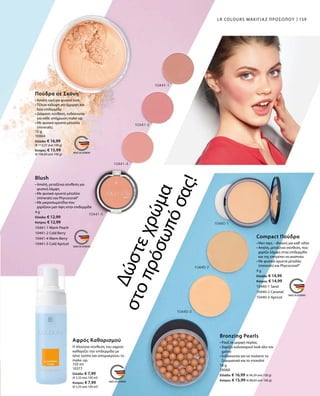 159
15 g
10064
Ελλάδα: € 16,99
(€ 113,27 ανά 100 g)
Κύπρος: € 15,99
(€ 106,60 ανά 100 g)
4 g
Ελλάδα: € 12,99
Κύπρος: € 12,99
10441-1 Warm Peach
10441-2 Cold Berry
10441-4 Warm Berry
10441-5 Cold Apricot
150 ml
10377
Ελλάδα: € 7,99
(€ 5,33 ανά 100 ml)
Κύπρος: € 7,99
(€ 5,33 ανά 100 ml)
9 g
Ελλάδα: € 14,99
Κύπρος: € 14,99
10440-1 Sand
10440-2 Caramel
10440-3 Apricot
18 g
10068
Ελλάδα: € 16,99 (€ 94,39 ανά 100 g)
Κύπρος: € 15,99 (€ 88,83 ανά 100 g)
LR COLOURS ΜΑΚΙΓΙΑΖ ΠΡΟΣΩΠΟΥ
Πούδρα σε Σκόνη
• Απαλή υφή για φυσικό look
• Τέλεια κάλυψη για όμορφη και
λεία επιδερμίδα 
• Διάφανη σύνθεση, ενδείκνυται
για κάθε απόχρωση make-up
• Με φυσικά ορυκτά μέταλλα
(minerals).
Blush
• Απαλή, μεταξένια σύνθεση για
φυσική λάμψη
• Με φυσικά ορυκτά μέταλλα
­(minerals) και Phycocorail®
• Με μικροσωματίδια που
χαρίζουν ματ όψη στην επιδερμίδα
Δώστεχρώμα
στοπρόσωπόσας!
Αφρός Καθαρισμού
Η πλούσια σύνθεση του αφρού
καθαρίζει την επιδερμίδα με
ήπιο τρόπο και απομακρύνει το
make-up.
Compact Πούδρα
• Ματ όψη – ιδανική για καθ‘ οδόν
• Απαλή, μεταξένια σύνθεση, που
χαρίζει λάμψη στην επιδερμίδα
και της επιτρέπει να αναπνέει
• Με φυσικά ορυκτά μέταλλα
(minerals) και Phycocorail®
Bronzing Pearls
• Ρουζ σε μορφή πέρλας
• Χαρίζει καλοκαιρινό look όλο τον
χρόνο
• Ενδείκνυται για να τονίσετε τα
ζυγωματικά και το ντεκολτέ
 