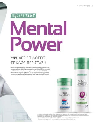 19
ΥΨΗΛΕΣ ΕΠΙΔΟΣΕΙΣ
ΣΕ ΚΑΘΕ ΠΕΡΙΣΤΑΣΗ
Δίνετε πάντα τον καλύτερό σας εαυτό. Στη δουλειά, στις σπουδές, στην
οικογενειακή σας ζωή: πιέζετε συνεχώς τον εαυτό σας ή δέχεστε πιέσεις
από άλλους. Το στρες είναι ένα συχνό επακόλουθο. Η LR LIFETAKT
Mental Power σας δίνει τη δύναμη και την ψυχραιμία να διαχειριστείτε
με επιτυχία κάθε απαιτητική κατάσταση στην καθημερινότητά σας1,2,3,4
.
LR LIFETAKT ΛΥΣΕΙΣ
Η βιταμίνη Ε που περιέχει το Mind Master συμβάλλει στην προστασία των κυττάρων ενάντια στο οξειδωτικό στρες
Η θειαμίνη και η βιταμίνη Β12 που περιέχει το Mind Master συμβάλλουν στη φυσιολογική λειτουργία των μεταβολικών
διεργασιών που αποσκοπούν στην παραγωγή ενέργειας
Η βιταμίνη Β12 που περιέχει το Mind Master συμβάλλει στη φυσιολογική ψυχολογική λειτουργία
Το μαγνήσιο που περιέχει το Pro Balance συμβάλλει στην ισορροπία των ηλεκτρολυτών.
1
2
3
4
 
