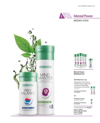 21LR LIFETAKT ΛΥΣΕΙΣ
ΒΑΣΙΚΗ ΛΥΣΗ
5 x 500 ml
360 δισκία / 252 g
Mental Power
ΜΗΝΙΑΙΟ ΣΕΤ
Mind Master Σετ 5 τεμ.
Περισσότερες πληροφορίες
στη σελίδα 50
Pro Balance Δισκία
Περισσότερες πληροφορίες
στη σελίδα 65
Δημιουργήστε το δικό σας Σετ, με
ελεύθερη επιλογή 5 τεμαχίων από
τις 2 γεύσεις του Mind Master,
Formula Green και Formula Red.
και
ΕΞΟΙΚΟΝΟΜΕΙΤΕ ΜΕ ΤΟ ΣΕΤ
Κωδ. Σετ: 80930
ΕΙΔΙΚΗ ΤΙΜΗ ΣΕΤ ΜΟΝΟ
Ελλάδα: € 108,99
Κύπρος: € 91,49
 