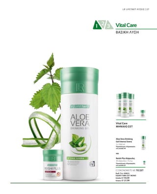 27LR LIFETAKT ΛΥΣΕΙΣ
ΒΑΣΙΚΗ ΛΥΣΗ
3 x 1000 ml
30 κάψουλες / 15,2 g
Vital Care
ΜΗΝΙΑΙΟ ΣΕΤ
Aloe Vera Drinking
Gel Intense Sivera
Περισσότερες πληροφορίες
στη σελίδα 49
Reishi Plus Κάψουλες
Περισσότερες πληροφορίες
στη σελίδα 62
και
ΕΞΟΙΚΟΝΟΜΕΙΤΕ ΜΕ ΤΟ ΣΕΤ
Κωδ. Σετ: 80822
ΕΙΔΙΚΗ ΤΙΜΗ ΣΕΤ ΜΟΝΟ
Ελλάδα: € 143,49
Κύπρος: € 121,99
 