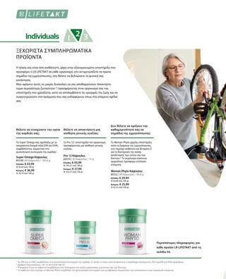 80338 | 60 Κάψουλες / 100,8 g
Ελλάδα: € 43,99
(€ 43,64 ανά 100 g)
Κύπρος: € 36,99
(€ 36,70 ανά 100 g)
80370 | 30 Κάψουλες / 15 g
Ελλάδα: € 43,99
(€ 293,27 ανά 100 g)
Κύπρος: € 37,99
(€ 253,27 ανά 100 g)
80332 | 90 Κάψουλες / 46,8 g
Ελλάδα: € 29,99
(€ 64,08 ανά 100 g)
Κύπρος: € 25,99
(€ 55,53 ανά 100 g)
1
2
3
4
ΞΕΧΩΡΙΣΤΑ ΣΥΜΠΛΗΡΩΜΑΤΙΚΑ
ΠΡΟΪΟΝΤΑ
Η ηλικία σας είναι όσο αισθάνεστε, χάρη στην εξατομικευμένη υποστήριξη που
προσφέρει η LR LIFETAKT σε κάθε οργανισμό, είτε αντιμετωπίζετε τα πρώτα
σημάδια της εμμηνόπαυσης, είτε θέλετε να βελτιώσετε τη φυσική σας
κατάσταση.
Μην αφήνετε αυτές τις μικρές δυσκολίες να σας αποθαρρύνουν: Αποκτήστε
τώρα περισσότερη ζωτικότητα1,4
, προσφέροντας στον οργανισμό σας την
υποστήριξη που χρειάζεται, ώστε να απολαμβάνετε τις ομορφιές της ζωής και να
συγκεντρώνεστε στα πράγματα που σας ενδιαφέρουν, όπως στο επόμενο σχέδιό
σας.
Θέλετε να ενισχύσετε την υγεία
της καρδιάς σας;
Θέλετε να αποκτήσετε μια
αίσθηση γενικής ευεξίας;
Το Super Omega σας εφοδιάζει με τα
απαραίτητα λιπαρά οξέα EPA και DHA,
συμβάλλοντας σημαντικά στη
φυσιολογική λειτουργία της καρδιάς1
.
Το Pro 122
υποστηρίζει τον οργανισμό,
προσφέροντας μια αίσθηση γενικής
ευεξίας.
Super Omega Κάψουλες Pro 12 Κάψουλες
Δεν θέλετε να ορίζουν την
καθημερινότητά σας τα
σημάδια της εμμηνόπαυσης;
Το Woman Phyto χαρίζει υποστήριξη
κατά τη διάρκεια της εμμηνόπαυσης,
ενώ περιέχει ασβέστιο και βιταμίνη D
για τη διατήρηση της καλής
κατάστασης των οστών και των
δοντιών3
. Το εκχύλισμα κόκκινου
τριφυλλιού προσφέρει επιπλεόν
ενίσχυση.
Woman Phyto Κάψουλες
Περισσότερες πληροφορίες για
κάθε προϊόν LR LIFETAKT από τη
σελίδα 54.
Το EPA και το DHA συμβάλλουν στη φυσιολογική λειτουργία της καρδιάς. Γι’ αυτόν το λόγο είναι απαραίτητη η πρόσληψη τουλάχιστον 250 mg EPA και DHA ημερησίως.
Αριθμός Πρωτοκόλλου.: DE 10 2010 030 546 A1
Η βιταμίνη D και το ασβέστιο συμβάλλουν στη διατήρηση της καλής κατάστασης των οστών και των δοντιών.
Το ασβέστιο που περιέχει το Woman Phyto συμβάλλει στη φυσιολογική λειτουργία των μεταβολικών διεργασιών που αποσκοπούν στην παραγωγή ενέργειας.
 