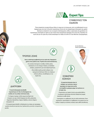 29LR LIFETAKT ΛΥΣΕΙΣ
Dr. Sven Werchan
Ειδικός Διατροφολόγος
ΤΡΟΠΟΣ ΖΩΗΣ
Ίσως η καλύτερη συμβουλή για την υγεία σας: Αφιερώστε
χρόνο στους φίλους σας. Η φιλία είναι αναντικατάστατη.
• Οι γυναίκες διατηρούν συνήθως πολλές φιλίες.
Απολαύστε το στο έπακρο: Γελάστε, ανταλλάξτε
απόψεις, μοιραστείτε μια κοινή δραστηριότητα.
• Μια αληθινή φιλία μεταξύ ανδρών είναι
πραγματικά ιδιαίτερη: Ελάτε σε επαφή με
παλιούς φίλους, συναδέλφους ή την
παρέα σας.
ΔΙΑΤΡΟΦΉ
Η σωστή διατροφή σας βοηθά
περισσότερο απ’ όλα στη διατήρηση της
ευεξίας και της καλής ποιότητας ζωής.
• Το λάχανο περιέχει πολλά σημαντικά θρεπτικά
στοιχεία, ενώ έχει πολλά διαφορετικά είδη: μπρόκολο,
λαχανάκια Βρυξελλών, λάχανο Σαβοΐας, κόκκινο λάχανο.
Δοκιμάστε τα!
• Ο λιναρόσπορος βοηθά τη διαδικασία της πέψης και προσφέρει
μεγάλη ποικιλία σε φυτικές ίνες. Εμπλουτίστε με αυτόν το πρωινό σας
μούσλι.
“Είναι απαραίτητο να φροντίζουμε εξίσου το σώμα και το πνεύμα μας, ώστε να αισθανόμαστε και να
παραμένουμε νέοι όσο το δυνατόν περισσότερο. Εκτός από την ισορροπημένη διατροφή, σας ωφελεί
ιδιαίτερα να σκέφτεστε και να ενεργείτε ολοκληρωμένα, καθώς ο οργανισμός σας χρειάζεται πια
περισσότερη υποστήριξη σε σχέση με πριν. Δώστε λίγο περισσότερη προσοχή στον εαυτό σας. Προσέξτε τον
εαυτό σας και την υγεία σας, και θα ανακαλύψετε ότι αξίζει τον κόπο”Dr. Sven Werchan, Διατροφολόγος
ΣΩΜΑΤΙΚΗ
ΑΣΚΗΣΗ
Η σωματική άσκηση είναι το
ελιξήριο της νεότητας. Δώστε
προσοχή στο σώμα σας και θα
αντιληφθείτε γρήγορα μέχρι πού φτάνουν οι
αντοχές σας.
• Περπατήστε με παρέα ή κάντε μια μεγάλη βόλτα -
το γρήγορο περπάτημα αποτελεί εξαιρετική μορφή
άσκησης σε κάθε ηλικία.
• Διατηρήστε τις αρθρώσεις σας σε καλή κατάσταση. Όταν
σηκώνεστε, περιστρέφετε τις αρθρώσεις των χεριών και των
ποδιών 4 φορές με κυκλικές κινήσεις προς κάθε κατεύθυνση.
ΣΥΜΒΟΥΛΕΣ ΤΩΝ
ΕΙΔΙΚΩΝ
 