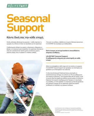 1
2
Κάντε δική σας την κάθε εποχή.
Άνοιξη, καλοκαίρι, φθινόπωρο και χειμώνας – η κάθε εποχή έχει τις
ομορφιές της, αλλά και τις δικές της προκλήσεις για τον οργανισμό.
Οι φθινοπωρινές αλλαγές του καιρού, ο κλιματισμός, η θέρμανση, οι
βροχές ή το τσουχτερό κρύο επηρεάζουν τον οργανισμό, ιδιαίτερα αν
εσείς και η οικογένειά σας περνάτε χρόνο σε κλειστούς χώρους
γεμάτους κόσμο, όπως το γραφείο ή ο παιδικός σταθμός.
Υπό αυτές τις συνθήκες, επιβάλλεται να είμαστε ιδιαίτερα προσεκτικοί.
Η LR LIFETAKT σας προσφέρει μια σταθερή βάση.
Είστε έτοιμοι να αντιμετωπίσετε οποιεσδήποτε
καιρικές συνθήκες;
LR LIFETAKT Seasonal Support.
Η καθημερινή ενίσχυση για υποστήριξη σε κάθε
εποχή.
Θέλετε να απολαμβάνετε κάθε εποχή, από την άνοιξη ως το χειμώνα;
Η LR LIFETAKT Seasonal Support σας προσφέρει την υποστήριξη που
χρειάζεστε για να διατηρήσετε την ευεξία σας.
Το Aloe Vera Drinking Gel Traditional Honey υποστηρίζει το
ανοσοποιητικό σας σύστημα, ενώ καλύπτει το 75% των καθημερινών
σας αναγκών σε βιταμίνη C1
ανά ημερήσια δόση (90 ml). Επίσης, το gel
του φυτού Aloe Vera χαρίζει μια αίσθηση γενικής ευεξίας. Οι Colostrum
Κάψουλες2
λειτουργούν συμπληρωματικά: Περιέχουν το πρωτόγαλα
της αγελάδας, το οποίο εφοδιάζει το νεογέννητο με όλα όσα χρειάζεται.
Δυο χρήσιμοι Σύμμαχοι για τον οργανισμό, ειδικά όταν είμαστε
εκτεθειμένοι σε εναλλαγές των καιρικών συνθηκών.
της διατροφικής τιμής αναφοράς για την ημερήσια πρόσληψη.
Η βιταμίνη C που περιέχει το Aloe Vera Drinking Gel Traditional
Honey συμβάλλει στη φυσιολογική λειτουργία του ανοσοποιητικού
συστήματος.
Οι κάψουλες περιέχουν πρωτόγαλα
 