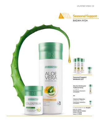 33LR LIFETAKT ΛΥΣΕΙΣ
ΒΑΣΙΚΗ ΛΥΣΗ
3 x 1000 ml
60 Κάψουλες / 30,9 g
Seasonal Support
ΜΗΝΙΑΙΟ ΣΕΤ
Aloe Vera Drinking Gel
Traditional Honey
Περισσότερες πληροφορίες
στη σελίδα 48
Colostrum Κάψουλες
Περισσότερες πληροφορίες
στη σελίδα 61
και
ΕΞΟΙΚΟΝΟΜΕΙΤΕ ΜΕ ΤΟ ΣΕΤ
Κωδ. Σετ: 80741
ΕΙΔΙΚΗ ΤΙΜΗ ΣΕΤ ΜΟΝΟ
Ελλάδα: € 152,49
Κύπρος: € 129,99
 