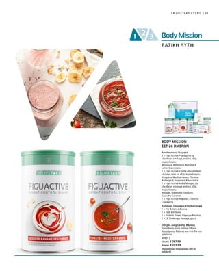 39
80434 |
Ελλάδα: € 287,99
Κύπρος: € 245,99
LR LIFETAKT ΛΥΣΕΙΣ
ΒΑΣΙΚΗ ΛΥΣΗ
BODY MISSION
ΣΕΤ 28 ΗΜΕΡΩΝ
Περισσότερες πληροφορίες από τη
σελίδα 65
Οδηγός Διαχείρισης Βάρους
Πρόσβαση στον online Οδηγό
Διαχείρισης Βάρους και στο δίκτυο
χρηστών.
Χρήσιμοι Σύμμαχοι στη Διατροφή
1 x Pro Balance Δισκία
1 x Τσάι Βοτάνων
1 x Protein Power Ρόφημα Βανίλια
1 x LR Shaker με δοσομετρητή
Απολαυστικά Γεύματα
2 x Figu Active Ροφήματα με
ελεύθερη επιλογή από τις εξής
παραλλαγές:
Φράουλα-Μπανάνα, Βανίλια ή
Latte-Macchiato
1 x Figu Active Σούπα με ελεύθερη
επιλογή από τις εξής παραλλαγές:
Ντομάτα-Mediterranee, Πατάτα-
Auberge ή Λαχανικά-Κάρυ India
1 x Figu Active 6άδα Μπάρες με
ελεύθερη επιλογή από τις εξής
παραλλαγές:
Nougat, Φράουλα-Γιαούρτι,
Crunchy Caramel
1 x Figu Active Νιφάδες Crunchy
Cranberry
 