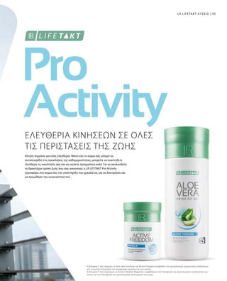 43
1
LR LIFETAKT ΛΥΣΕΙΣ
ΕΛΕΥΘΕΡΙΑ ΚΙΝΗΣΕΩΝ ΣΕ ΟΛΕΣ
ΤΙΣ ΠΕΡΙΣΤΑΣΕΙΣ ΤΗΣ ΖΩΗΣ
Κίνηση σημαίνει για εσάς ελευθερία. Μόνο εάν το σώμα σας μπορεί να
ανταποκριθεί στις προκλήσεις της καθημερινότητας, μπορείτε να αναπτύξετε
ελεύθερα τις ικανότητές σας και να νιώσετε πραγματικά καλά. Για να ακολουθείτε
το δραστήριο τρόπο ζωής που σας ικανοποιεί, η LR LIFETAKT Pro Activity
προσφέρει στο σώμα σας την υποστήριξη που χρειάζεται, για να διατηρήσει και
να προωθήσει την κινητικότητά του1
.
Η βιταμίνη C που περιέχει το Aloe Vera Drinking Gel Active Freedom συμβάλλει στο φυσιολογικό σχηματισμό κολλαγόνου
για τη σωστή λειτουργία των αιμοφόρων αγγείων και των οστών.
Η βιταμίνη D που περιέχουν οι Active Freedom Κάψουλες συμβάλλουν στη διατήρηση της φυσιολογικής κατάστασης των
οστών και στη διατήρηση της φυσιολογικής λειτουργίας των μυών.
 