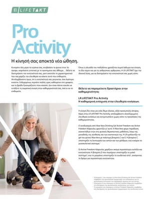 1
2
3
Η κίνησή σας αποκτά νέα ώθηση.
Κυνηγάτε όλη μέρα τα εγγόνια σας, κουβαλάτε τα ψώνια στον 3ο
όροφο, ασχολείστε εντατικά με το αγαπημένο σας άθλημα… Θέλετε να
διατηρήσετε την κινητικότητά σας, γιατί αποτελεί το χαρακτηριστικό
που σας χαρίζει την ελευθερία να κάνετε αυτό που επιθυμείτε.
Αντιλαμβάνεστε όμως, ότι η κινητικότητά σας μειώνεται, όσο λιγότερο
κινείστε. Ενδεχομένως περνάτε πολλές ώρες καθισμένοι στο γραφείο,
και το βράδυ ξεκουράζεστε στον καναπέ. Δεν είναι πάντα εύκολο να
εντάξετε τη σωματική κίνηση στην καθημερινότητά σας, όσο κι αν το
επιθυμείτε.
Όπως η αλυσίδα του ποδηλάτου χρειάζεται συχνά λάδωμα και κίνηση,
το ίδιο ισχύει και για τις ανθρώπινες αρθρώσεις. H LR LIFETAKT έχει την
ιδανική λύση, για να διατηρήσετε την κινητικότητά σας χωρίς κόπο.
Θέλετε να παραμείνετε δραστήριοι στην
καθημερινότητα;
LR LIFETAKT Pro Activity
Η καθημερινή ενίσχυση στην ελευθερία κινήσεων.
Η κίνηση δεν είναι για εσάς θέμα ηλικίας, αλλά προσωπικής άποψης.
Χάρη στην LR LIFETAKT Pro Activity, απολαμβάνετε ολοκληρωμένη
ελευθερία κινήσεων και αντιμετωπίζετε χωρίς κόπο τις προκλήσεις της
καθημερινότητας.
Ο συνδυασμός από Aloe Vera Drinking Gel Active Freedom και Active
Freedom Κάψουλες φροντίζει γι' αυτό. H Aloe Vera φέρει παράδοση
εκατοντάδων ετών στις φυσικές θεραπευτικές μεθόδους, λόγω της
μοναδικής της σύνθεσης και των συστατικών της. Η LR εμπλουτίζει το
gel του φυτού Aloe Vera με πολύτιμη βιταμίνη C και Ε. Η βιταμίνη C
υποστηρίζει τη λειτουργία των οστών και των χόνδρων, ενώ ενισχύει το
μυοσκελετικό σύστημα.1
Οι Active Freedom Κάψουλες χαρίζουν ακόμα περισσότερη ευελιξία και
κινητικότητα: Η βιταμίνη D που περιέχουν υποστηρίζει το μυϊκό
σύστημα2
, ενώ το μαγγάνιο υποστηρίζει το συνδετικό ιστό3
, ανοίγοντας
το δρόμο για περισσότερη κινητικότητα.
Η βιταμίνη C που περιέχει το Aloe Vera Drinking Gel Active Freedom
συμβάλλει στο φυσιολογικό σχηματισμό του κολλαγόνου για τη
φυσιολογική λειτουργία των αιμοφόρων αγγείων και των οστών.
Η βιταμίνη D που περιέχουν οι Active Freedom Κάψουλες συμβάλλει
στη διατήρηση της φυσιολογικής κατάστασης των οστών.
Το μαγγάνιο που περιέχουν οι Active Freedom Κάψουλες συμβάλλει
στη διατήρηση του φυσιολογικού σχηματισμού του συνδετικού ιστού.
 