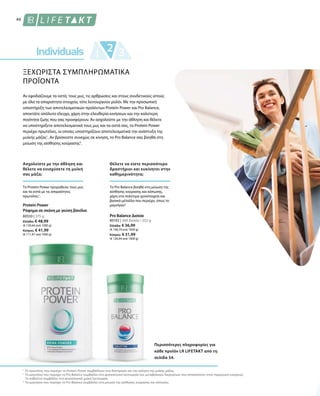 46
80550 | 375 g
Ελλάδα: € 48,99
(€ 130,64 ανά 1000 g)
Κύπρος: € 41,99
(€ 111,97 ανά 1000 g)
80102 | 360 δισκία / 252 g
Ελλάδα: € 36,99
(€ 146,79 ανά 1000 g)
Κύπρος: € 31,99
(€ 126,94 ανά 1000 g)
1
2
3
ΞΕΧΩΡΙΣΤΑ ΣΥΜΠΛΗΡΩΜΑΤΙΚΑ
ΠΡΟΪΟΝΤΑ
Αν εφοδιάζουμε τα οστά, τους μυς, τις αρθρώσεις και στους συνδετικούς ιστούς
με όλα τα απαραίτητα στοιχεία, τότε λειτουργούν ρολόι. Με την προσωπική
υποστήριξη των αποτελεσματικών προϊόντων Protein Power και Pro Balance,
αποκτάτε απόλυτο έλεγχο, χάρη στην ελευθερία κινήσεων και την καλύτερη
ποιότητα ζωής που σας προσφέρουν. Αν ασχολείστε με την άθληση και θέλετε
να υποστηρίξετε αποτελεσματικά τους μυς και τα οστά σας, το Protein Power
περιέχει πρωτεΐνες, οι οποίες υποστηρίζουν αποτελεσματικά την ανάπτυξη της
μυϊκής μάζας1
. Αν βρίσκεστε συνεχώς σε κίνηση, το Pro Balance σας βοηθά στη
μείωση της αίσθησης κούρασης3
.
Ασχολείστε με την άθληση και
θέλετε να ενισχύσετε τη μυϊκή
σας μάζα;
Θέλετε να είστε περισσότερο
δραστήριοι και ευκίνητοι στην
καθημερινότητα;
Το Protein Power προμηθεύει τους μυς
και τα οστά με τις απαραίτητες
πρωτεΐνες1
.
Το Pro Balance βοηθά στη μείωση της
αίσθησης κούρασης και κόπωσης,
χάρη στα πολύτιμα ιχνοστοιχεία και
βασικά μέταλλα που περιέχει, όπως το
μαγνήσιο2
.Protein Power
Ρόφημα σε σκόνη με γεύση βανίλια
Pro Balance Δισκία
Περισσότερες πληροφορίες για
κάθε προϊόν LR LIFETAKT από τη
σελίδα 54.
Οι πρωτεΐνες που περιέχει το Protein Power συμβάλλουν στη διατήρηση και την αύξηση της μυϊκής μάζας.
Το μαγνήσιο που περιέχει το Pro Balance συμβάλλει στη φυσιολογική λειτουργία των μεταβολικών διεργασιών που αποσκοπούν στην παραγωγή ενέργειας.
Το ασβέστιο συμβάλλει στη φυσιολογική μυϊκή λειτουργία.
Το μαγνήσιο που περιέχει το Pro Balance συμβάλλει στη μείωση της αίσθησης κούρασης και κόπωσης.
 