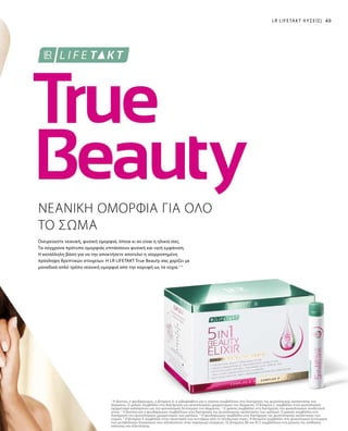 49LR LIFETAKT ΛΎΣΕΙΣ|
1
Η βιοτίνη, ο ψευδάργυρος, η βιταμίνη Α, η ριβοφλαβίνη και η νιασίνη συμβάλλουν στη διατήρηση της φυσιολογικής κατάστασης του
δέρματος. Ο χαλκός συμβάλλει στη διατήρηση του φυσιολογικού χρωματισμού του δέρματος. Η βιταμίνη C συμβάλλει στον φυσιολογικό
σχηματισμό κολλαγόνου για την φυσιολογική λειτουργία του δέρματος. 2
Ο χαλκός συμβάλλει στη διατήρηση του φυσιολογικού συνδετικού
ιστού. 3
Η βιοτίνη και ο ψευδάργυρος συμβάλλουν στη διατήρηση της φυσιολογικής κατάστασης των μαλλιών. Ο χαλκός συμβάλλει στη
διατήρηση του φυσιολογικού χρωματισμού των μαλλιών. 4
Ο ψευδάργυρος συμβάλλει στη διατήρηση της φυσιολογικής κατάστασης των
νυχιών. 5
Η βιταμίνη Ε συμβάλλει στην προστασία των κυττάρων από το οξειδωτικό στρες. Η θειαμίνη συμβάλλει στη φυσιολογική λειτουργία
των μεταβολικών διεργασιών που αποσκοπούν στην παραγωγή ενέργειας. Οι βιταμίνες Β6 και Β12 συμβάλλουν στη μείωση της αίσθησης
κόπωσης και εξάντλησης.
Ονειρεύεστε νεανική, φυσική ομορφιά, όποια κι αν είναι η ηλικία σας;
Τα σύγχρονα πρότυπα ομορφιάς επιτάσσουν φυσική και υγιή εμφάνιση.
Η κατάλληλη βάση για να την αποκτήσετε αποτελεί η ισορροπημένη
πρόσληψη θρεπτικών στοιχείων. Η LR LIFETAKT True Beauty σας χαρίζει με
μοναδικά απλό τρόπο νεανική ομορφιά από την κορυφή ως τα νύχια.1-5
ΝΕΑΝΙΚΗ ΟΜΟΡΦΙΑ ΓΙΑ ΟΛΟ
ΤΟ ΣΩΜΑ
 