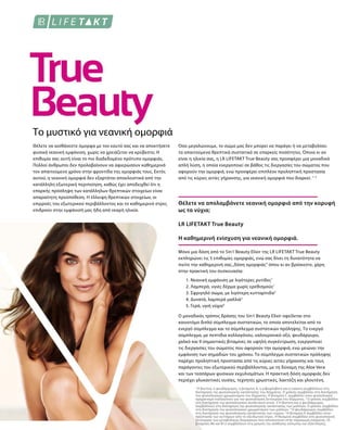Το μυστικό για νεανική ομορφιά
1
Η βιοτίνη, ο ψευδάργυρος, η βιταμίνη Α, η ριβοφλαβίνη και η νιασίνη συμβάλλουν στη
διατήρηση της φυσιολογικής κατάστασης του δέρματος. Ο χαλκός συμβάλλει στη διατήρηση
του φυσιολογικού χρωματισμού του δέρματος. Η βιταμίνη C συμβάλλει στον φυσιολογικό
σχηματισμό κολλαγόνου για την φυσιολογική λειτουργία του δέρματος. 2
Ο χαλκός συμβάλλει
στη διατήρηση του φυσιολογικού συνδετικού ιστού. 3 Η βιοτίνη και ο ψευδάργυρος
συμβάλλουν στη διατήρηση της φυσιολογικής κατάστασης των μαλλιών. Ο χαλκός συμβάλλει
στη διατήρηση του φυσιολογικού χρωματισμού των μαλλιών. 4
Ο ψευδάργυρος συμβάλλει
στη διατήρηση της φυσιολογικής κατάστασης των νυχιών. 5
Η βιταμίνη Ε συμβάλλει στην
προστασία των κυττάρων από το οξειδωτικό στρες. Η θειαμίνη συμβάλλει στη φυσιολογική
λειτουργία των μεταβολικών διεργασιών που αποσκοπούν στην παραγωγή ενέργειας. Οι
βιταμίνες Β6 και Β12 συμβάλλουν στη μείωση της αίσθησης κόπωσης και εξάντλησης.
Όσο μεγαλώνουμε, το σώμα μας δεν μπορεί να παράγει ή να μεταβολίσει
τα απαιτούμενα θρεπτικά συστατικά σε επαρκείς ποσότητες. Όποια κι αν
είναι η ηλικία σας, η LR LIFETAKT True Beauty σας προσφέρει μια μοναδικά
απλή λύση, η οποία ενεργοποιεί σε βάθος τις διεργασίες του σώματος που
αφορούν την ομορφιά, ενώ προσφέρει επιπλέον προληπτική προστασία
από τις κύριες αιτίες γήρανσης, για νεανική ομορφιά που διαρκεί. 1- 5
Θέλετε να αισθάνεστε όμορφα με τον εαυτό σας και να αποκτήσετε
φυσικά νεανική εμφάνιση, χωρίς να χρειάζεται να κρύβεστε; Η
επιθυμία σας αυτή είναι το πιο διαδεδομένο πρότυπο ομορφιάς.
Πολλοί άνθρωποι δεν προλαβαίνουν να αφιερώσουν καθημερινά
τον απαιτούμενο χρόνο στην φροντίδα της ομορφιάς τους. Εκτός
αυτού, η νεανική ομορφιά δεν εξαρτάται αποκλειστικά από την
κατάλληλη εξωτερική περιποίηση, καθώς έχει αποδειχθεί ότι η
επαρκής πρόσληψη των κατάλληλων θρεπτικών στοιχείων είναι
απαραίτητη προϋπόθεση. Η έλλειψη θρεπτικών στοιχείων, οι
επιρροές του εξωτερικού περιβάλλοντος και το καθημερινό στρες
επιδρούν στην εμφάνισή μας ήδη από νεαρή ηλικία.
Θέλετε να απολαμβάνετε νεανική ομορφιά από την κορυφή
ως τα νύχια;
LR LIFETAKT True Beauty
Η καθημερινή ενίσχυση για νεανική ομορφιά.
Μόνο μια δόση από το 5in1 Beauty Elixir της LR LIFETAKT True Beauty
εκπληρώνει τις 5 επιθυμίες ομορφιάς, ενώ σας δίνει τη δυνατότητα να
πιείτε την καθημερινή σας„δόση ομορφιάς“ όπου κι αν βρίσκεστε, χάρη
στην πρακτική του συσκευασία:
1. Νεανική εμφάνιση με λιγότερες ρυτίδες1
2. Λαμπερό, υγιές δέρμα χωρίς ερεθισμούς1
3. Σφριγηλό σώμα, με λιγότερη κυτταρίτιδα2
4. Δυνατά, λαμπερά μαλλιά3
5. Γερά, υγιή νύχια4
Ο μοναδικός τρόπος δράσης του 5in1 Beauty Elixir οφείλεται στο
καινοτόμο διπλό σύμπλεγμα συστατικών, το οποίο αποτελείται από το
ενεργό σύμπλεγμα και το σύμπλεγμα συστατικών πρόληψης. Το ενεργό
σύμπλεγμα, με πεπτίδια κολλαγόνου, υαλουρονικό οξύ, ψευδάργυρο,
χαλκό και 9 σημαντικές βιταμίνες σε υψηλή συγκέντρωση, ενεργοποιεί
τις διεργασίες του σώματος που αφορούν την ομορφιά, ενώ μειώνει την
εμφάνιση των σημαδιών του χρόνου. Το σύμπλεγμα συστατικών πρόληψης
παρέχει προληπτική προστασία από τις κύριες αιτίες γήρανσης και τους
παράγοντες του εξωτερικού περιβάλλοντος, με τη δύναμη της Aloe Vera
και των τεσσάρων φυσικών εκχυλισμάτων. Η πρακτική δόση ομορφιάς δεν
περιέχει γλυκαντικές ουσίες, τεχνητές χρωστικές, λακτόζη και γλουτένη.
 