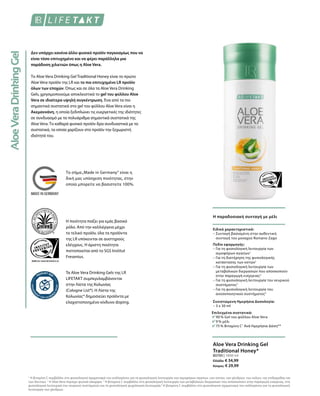 Τα Aloe Vera Drinking Gels της LR
LIFETAKT συμπεριλαμβάνονται
στην Λίστα της Κολωνίας
(Cologne List®). Η Λίστα της
Κολωνίας® δημοσιεύει προϊόντα με
ελαχιστοποιημένο κίνδυνο doping.
Η ποιότητα παίζει για εμάς βασικό
ρόλο. Από την καλλιέργεια μέχρι
το τελικό προϊόν, όλα τα προϊόντα
της LR υπόκεινται σε αυστηρούς
ελέγχους. Η άριστη ποιότητα
πιστοποιείται από το SGS Institut
Fresenius.
Το σήμα„Made in Germany“ είναι η
δική μας υπόσχεση ποιότητας, στην
οποία μπορείτε να βασιστείτε 100%.
Δεν υπάρχει κανένα άλλο φυσικό προϊόν παγκοσμίως που να
είναι τόσο επιτυχημένο και να φέρει παράλληλα μια
παράδοση χιλιετιών όπως η Aloe Vera.
Το Aloe Vera Drinking Gel Traditional Honey είναι το πρώτο
Aloe Vera προϊόν της LR και το πιο επιτυχημένο LR προϊόν
όλων των εποχών. Όπως και σε όλα τα Aloe Vera Drinking
Gels, χρησιμοποιούμε αποκλειστικά το gel του φύλλου Aloe
Vera σε ιδιαίτερα υψηλή συγκέντρωση. Ένα από τα πιο
σημαντικά συστατικά στο gel του φύλλου Aloe Vera είναι η
Ακεμαννάνη, η οποία ξεδιπλώνει τις ευεργετικές της ιδιότητες
σε συνδυασμό με τα πολυάριθμα σημαντικά συστατικά της
Aloe Vera. Το καθαρά φυσικό προϊόν δρα συνδυαστικά με τα
συστατικά, τα οποία χαρίζουν στο προϊόν την ξεχωριστή
ιδιότητά του.
Η παραδοσιακή συνταγή με μέλι
Επιλεγμένα συστατικά:
90 % Gel του φύλλου Aloe Vera
9 % μέλι
75 % Βιταμίνη C1
Ανά Ημερήσια Δόση**
Ειδικά χαρακτηριστικά:
– Συνταγή βασισμένη στην αυθεντική
συνταγή του μοναχού Romano Zago
Πεδίο εφαρμογής:
– Για τη φυσιολογική λειτουργία των
αιμοφόρων αγγείων1
– Για τη διατήρηση της φυσιολογικής
κατάστασης των οστών1
– Για τη φυσιολογική λειτουργία των
μεταβολικών διεργασιών που αποσκοπούν
στην παραγωγή ενέργειας3
– Για τη φυσιολογική λειτουργία του νευρικού
συστήματος3
– Για τη φυσιολογική λειτουργία του
ανοσοποιητικού συστήματος4
Συνιστώμενη Ημερήσια Δοσολογία:
– 3 x 30 ml
80700 | 1000 ml
Ελλάδα: € 34,99
Κύπρος: € 29,99
Aloe Vera Drinking Gel
Traditional Honey*
1
Η βιταμίνη C συμβάλλει στο φυσιολογικό σχηματισμό του κολλαγόνου για τη φυσιολογική λειτουργία των αιμοφόρων αγγείων, των οστών, των χόνδρων, των ούλων, της επιδερμίδας και
των δοντιών. 2
Η Aloe Vera περιέχει φυσικά σάκχαρα. 3
Η βιταμίνη C συμβάλλει στη φυσιολογική λειτουργία των μεταβολικών διεργασιών που αποσκοπούν στην παραγωγή ενέργειας, στη
φυσιολογική λειτουργία του νευρικού συστήματος και τη φυσιολογική ψυχολογική λειτουργία.4
Η βιταμίνη C συμβάλλει στο φυσιολογικό σχηματισμό του κολλαγόνου για τη φυσιολογική
λειτουργία των χόνδρων.
 