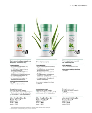 Χωρίς προσθήκη ζάχαρης για όσους
προσέχουν τη σιλουέτα τους
Ο Ειδικός της κίνησης
Ο Ειδικός για τη γενική ευεξία
του οργανισμού σας
57LR LIFETAKT ΠΡΟΪΟΝΤΑ
*
**
Ακολουθείτε πάντα μια πλούσια και ισορροπημένη διατροφή, καθώς και έναν υγιεινό τρόπο ζωής.
της διατροφικής τιμής αναφοράς για την ημερήσια πρόσληψη.
Επιλεγμένα συστατικά:
98 % Gel του φύλλου Aloe Vera
χωρίς προσθήκη ζάχαρης2
(πληροφορία για
διαβητικούς: μόνο 0,054 μονάδα αμύλου)
100 % Βιταμίνη C3
Ανά Ημερήσια Δόση**
Επιλεγμένα συστατικά:
88 % Gel του φύλλου Aloe Vera
56 % Βιταμίνη C Ανά Ημερήσια Δόση**
60 % Βιταμίνη E Ανά Ημερήσια Δόση**
Επιλεγμένα συστατικά:
90 % Gel του φύλλου Aloe Vera
7% μέλι
Με εκχύλισμα κνίδης
Πεδίο εφαρμογής:
– Για τη φυσιολογική λειτουργία των
αιμοφόρων αγγείων1
– Για τη διατήρηση της φυσιολογικής
κατάστασης των οστών1
– Για τη φυσιολογική λειτουργία των
μεταβολικών διεργασιών που
αποσκοπούν στην παραγωγή ενέργειας3
– Για τη φυσιολογική λειτουργία του
νευρικού συστήματος3
– Για τη φυσιολογική λειτουργία του
ανοσοποιητικού συστήματος4
Συνιστώμενη Ημερήσια Δοσολογία:
– 3 x 30 ml
– Αρέσει σε ενήλικες και παιδιά
Πεδίο εφαρμογής:
– Για τον φυσιολογικό σχηματισμό του
κολλαγόνου1
– Για τη διατήρηση της φυσιολογικής
κατάστασης των οστών1
– Για τη φυσιολογική λειτουργία των
χόνδρων1
– Για τη φυσιολογική λειτουργία των
μεταβολικών διεργασιών που
αποσκοπούν στην παραγωγή ενέργειας1
– Για τη φυσιολογική λειτουργία του
νευρικού συστήματος3
Συνιστώμενη Ημερήσια Δοσολογία:
–  3 x 30 ml
Πεδίο εφαρμογής:
– Για μια γενική αίσθηση ευεξίας
Συνιστώμενη Ημερήσια Δοσολογία:
– 3 x 30 ml
80750 | 1000 ml
Ελλάδα: € 34,99
Κύπρος: € 29,99
80850 | 1000 ml
Ελλάδα: € 38,99
Κύπρος: € 32,99
80800 | 1000 ml
Ελλάδα: € 38,99
Κύπρος: € 32,99
Aloe Vera Drinking Gel
Peach Flavour*
Aloe Vera Drinking Gel
Active Freedom*
Aloe Vera Drinking Gel
Intense Sivera*
 