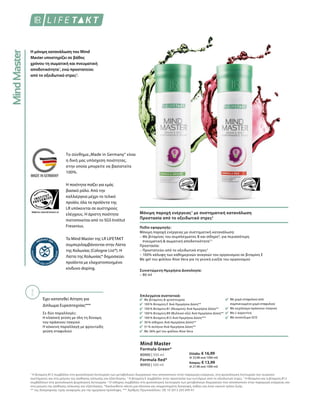 Τα Mind Master της LR LIFETAKT
συμπεριλαμβάνονται στην Λίστα
της Κολωνίας (Cologne List®). Η
Λίστα της Κολωνίας® δημοσιεύει
προϊόντα με ελαχιστοποιημένο
κίνδυνο doping.
Το σύνθημα„Made in Germany“ είναι
η δική μας υπόσχεση ποιότητας,
στην οποία μπορείτε να βασιστείτε
100%.
Η ποιότητα παίζει για εμάς
βασικό ρόλο. Από την
καλλιέργεια μέχρι το τελικό
προϊόν, όλα τα προϊόντα της
LR υπόκεινται σε αυστηρούς
ελέγχους. Η άριστη ποιότητα
πιστοποιείται από το SGS Institut
Fresenius.
Η μόνιμη κατανάλωση του Mind
Master υποστηρίζει σε βάθος
χρόνου τη σωματική και πνευματική
αποδοτικότητα1
, ενώ προστατεύει
από το οξειδωτικό στρες2
.
Έχει κατατεθεί Αίτηση για
Δίπλωμα Ευρεσιτεχνίας***
Σε δύο παραλλαγές:
Η κλασική γεύση με όλη τη δύναμη
του πράσινου τσαγιού
Η κόκκινη παραλλαγή με φρουτώδη
γεύση σταφυλιού
Μόνιμη παροχή ενέργειας1
με συστηματική κατανάλωση
Προστασία από το οξειδωτικό στρες2
80900 | 500 ml Ελλάδα: € 16,99
(€ 33,98 ανά 1000 ml)
Κύπρος: € 13,99
(€ 27,98 ανά 1000 ml)
Formula Red*
80950 | 500 ml
Mind Master
Formula Green*
Επιλεγμένα συστατικά:
Με βιταμίνες  ιχνοστοιχεία
100 % Βιταμίνη Ε Ανά Ημερήσια Δόση**
100 % Βιταμίνη B1 (Θειαμίνη) Ανά Ημερήσια Δόση**
100 % Βιταμίνη B9 (Φυλλικό οξύ) Ανά Ημερήσια Δόση**
100 % Βιταμίνη Β12 Ανά Ημερήσια Δόση***
30 % σίδηρος Ανά Ημερήσια Δόση**
51 % σελήνιο Ανά Ημερήσια Δόση**
Με 36% gel του φύλλου Aloe Vera
Με χυμό σταφυλιού από
συμπυκνωμένο χυμό σταφυλιού
Με εκχύλισμα πράσινου τσαγιού
Με L-καρνιτίνη
Με συνένζυμο Q10
Πεδίο εφαρμογής:
Μόνιμη παροχή ενέργειας με συστηματική κατανάλωση:
– Με βιταμίνες του συμπλέγματος Β και σίδηρο4
, για περισσότερη
πνευματική  σωματική αποδοτικότητα1,3
Προστασία:
– Προστατεύει από το οξειδωτικό στρες2
– 100% κάλυψη των καθημερινών αναγκών του οργανισμού σε βιταμίνη Ε
Με gel του φύλλου Aloe Vera για τη γενική ευεξία του οργανισμού
Συνιστώμενη Ημερήσια Δοσολογία:
– 80 ml
1
Η βιταμίνη Β12 συμβάλλει στη φυσιολογική λειτουργία των μεταβολικών διεργασιών που αποσκοπούν στην παραγωγή ενέργειας, στη φυσιολογική λειτουργία του νευρικού
συστήματος και στη μείωση της αίσθησης κόπωσης και εξάντλησης. 2
Η βιταμίνη Ε συμβάλλει στην προστασία των κυττάρων από το οξειδωτικό στρες. 3
Η θειαμίνη και η βιταμίνη Β12
συμβάλλουν στη φυσιολογική ψυχολογική λειτουργία. 4
Ο σίδηρος συμβάλλει στη φυσιολογική λειτουργία των μεταβολικών διεργασιών που αποσκοπούν στην παραγωγή ενέργειας και
στη μείωση της αίσθησης κόπωσης και εξάντλησης. *Ακολουθείτε πάντα μια πλούσια και ισορροπημένη διατροφή, καθώς και έναν υγιεινό τρόπο ζωής.
** της διατροφικής τιμής αναφοράς για την ημερήσια πρόσληψη. *** Αριθμός Πρωτοκόλλου.: DE 10 2013 205 049 A1
 